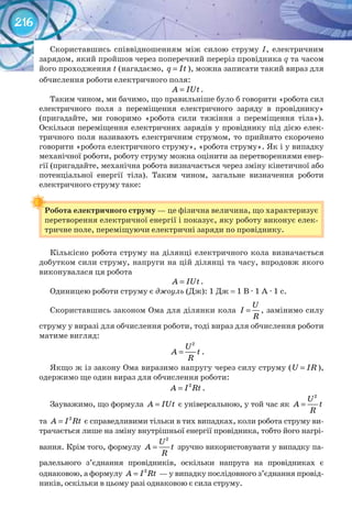216
Скориставшись співвідношенням між силою струму І, електричним
зарядом, який пройшов через поперечний переріз провідника q та часом
його проходження t (нагадаємо, q It= ), можна записати такий вираз для
обчислення роботи електричного поля:
A IUt= .
Таким чином, ми бачимо, що правильніше було б говорити «робота сил
електричного поля з переміщення електричного заряду в провіднику»
(пригадайте, ми говоримо «робота сили тяжіння з переміщення тіла»).
Оскільки переміщення електричних зарядів у провіднику під дією елек-
тричного поля називають електричним струмом, то прийнято скорочено
говорити «робота електричного струму», «робота струму». Як і у випадку
механічної роботи, роботу струму можна оцінити за перетвореннями енер-
гії (пригадайте, механічна робота визначається через зміну кінетичної або
потенціальної енергії тіла). Таким чином, загальне визначення роботи
електричного струму таке:
Робота	електричного	струму — це фізична величина, що характеризує
перетворення електричної енергії і показує, яку роботу виконує елек-
тричне поле, переміщуючи електричні заряди по провіднику.
Кількісно робота струму на ділянці електричного кола визначається
добутком сили струму, напруги на цій ділянці та часу, впродовж якого
виконувалася ця робота
A IUt= .
Одиницею роботи струму є джоуль (Дж): 1 Дж = 1 В · 1 А · 1 с.
Скориставшись законом Ома для ділянки кола
U
I
R
= , замінимо силу
струму у виразі для обчислення роботи, тоді вираз для обчислення роботи
матиме вигляд:
2
U
A t
R
= .
Якщо ж із закону Ома виразимо напругу через силу струму (U IR= ),
одержимо ще один вираз для обчислення роботи:
2
A I Rt= .
Зауважимо, що формула A IUt= є універсальною, у той час як
2
U
A t
R
=
та 2
A I Rt= є справедливими тільки в тих випадках, коли робота струму ви-
трачається лише на зміну внутрішньої енергії провідника, тобто його нагрі-
вання. Крім того, формулу
2
U
A t
R
= зручно використовувати у випадку па-
ралельного з’єднання провідників, оскільки напруга на провідниках є
однаковою, а формулу 2
A I Rt= — у випадку послідовного з’єднання провід-
ників, оскільки в цьому разі однаковою є сила струму.
Робота	електричного	струму
 