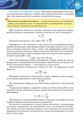217
Потужність	 електричного	 струму. Важливою характеристикою кож-
ного електричного приладу є енергія, яка споживається ним за одиницю
часу. Цю характеристику називають потужністю струму.
Потужність	електричного	струму — це фізична величина, що дорівнює
роботі електричного поля по напрямленому переміщенню електрич-
них зарядів у провіднику за одиницю часу.
Щоб кількісно визначити середню потужність електричного струму,
необхідно роботу електричного струму А поділити на час її виконання t:
A
P
t
= .
Одиницею потужності є ват, (Вт): 1 Вт =
Дж
1
с
.
З формули A Pt= і виходячи з того, що під час споживання електро-
енергії електричний струм виконує роботу впродовж значного часу, який
може становити декілька годин і навіть діб, вимірювання роботи елек-
тричного струму в джоулях є доволі незручним. На практиці для вимірю-
вання роботи струму широко використовується позасистемна одиниця —
кіловат-година (кВт ⋅ год):
1 кВт ⋅ год = 3,6 ⋅ 106
Дж.
Саме тому, визначати роботу електричного струму можна не лише за
формулами, а й вимірювальним приладом, призначеним для обліку спо-
житої електричної енергії, — електричним лічильником.
Оскільки робота електричного струму A IUt= , то отримуємо й таку
формулу:
IUt
P IU
t
= = .
Як бачимо, потужність електричного струму дорівнює добутку напру-
ги на кінцях провідника та сили струму в ньому:
P IU= .
Це універсальна формула для обчислення потужності електричного
струму.
З урахуванням формул, одержаних нами для обчислення роботи елек-
тричного струму, потужність струму можна також обчислити за однією з
двох формул:
2
P I R= ,
2
U
P
R
= .
Ці залежності є справедливими тільки в тому разі, коли робота струму
повністю витрачається на нагрівання провідника.
Потужність електричного струму можна визначити, помноживши
показання амперметра, що ввімкнений у коло, на показання вольтме-
тра. Проте для цього використовують також прилади, які дають змогу
вимірювати потужність електричного струму безпосередньо. Їх нази-
вають ватметри.
Потужність	електричного	струму
 