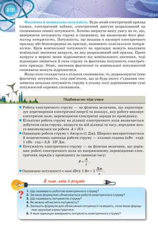 218
Фактична	й	номінальна	потужність. Будь-який електричний прилад
(лампа, електричний чайник, електричний двигун) розрахований на
споживання певної потужності. Хочемо звернути вашу увагу на те, що,
вимірюючи потужність струму в споживачі, ми визначаємо його фак-
тичну потужність. Потужність, що вказана в паспорті електричного
приладу або безпосередньо на приладі, називають номінальною потуж-
ністю. Крім номінальної потужності на приладах можуть вказувати
номінальні значення напруги, на яку розрахований цей прилад. Проте
напруга в мережі може відрізнятися від номінального значення, тоді
відповідно зміниться й сила струму та фактична потужність електрич-
ного приладу. Отже, значення фактичної та номінальної потужностей
споживача можуть відрізнятися.
Якщо коло складається з кількох споживачів, то, розраховуючи їхню
фактичну потужність, слід пам’ятати, що за будь-якого з’єднання спо-
живачів загальна потужність струму в усьому колі дорівнюватиме сумі
потужностей окремих споживачів.
Підбиваємо підсумки
	Робота електричного струму — це фізична величина, що характери-
зує перетворення електричної енергії та показує, яку роботу виконує
електричне поле, переміщаючи електричні заряди по провіднику.
	Кількісно робота струму на ділянці електричного кола визначається
добутком сили струму, напруги на цій ділянці та часу, впродовж яко-
го виконувалася ця робота A IUt= .
	Одиницею роботи струму є джоуль (1 Дж). Широко використовується
й позасистемна одиниця роботи струму — кіловат-година (кВт ⋅ год):
1 кВт ⋅ год = 3,6 ⋅ 106
Дж.
	Потужність електричного струму — це фізична величина, що дорів-
нює роботі електричного поля по напрямленому переміщенню елек-
тричних зарядів у провіднику за одиницю часу:
A
P
t
= .
	Одиницею потужності є ват (Вт): 1 Вт =
Дж
1
с
.
1.	Що	називають	роботою	електричного	струму?
2.	За	якою	формулою	обчислюється	робота	електричного	струму?
3.	Що	називають	потужністю	струму?
4.	Як	можна	обчислити	потужність?
5.	Запишіть	формули	для	обчислення	потужності	та	вкажіть,	коли	якою	форму-
лою	зручніше	користуватися.
6.	У	яких	одиницях	вимірюють	потужність	електричного	струму?
1.	Що	називають	роботою	електричного	струму?
живачів загальна потужність струму в усьому колі дорівнюватиме суміживачів загальна потужність струму в усьому колі дорівнюватиме сумі
потужностей окремих споживачів.потужностей окремих споживачів.
 