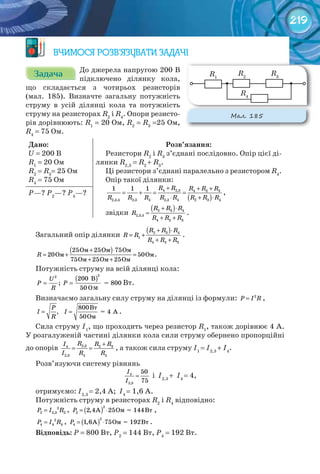 219
ВЧИМОСЯ РОЗВ’ЯЗУВАТИ ЗАДАЧІ
ЗадачаЗадачаЗадачаЗадачаЗадачаЗадача До джерела напругою 200 В
підключено ділянку кола,
що складається з чотирьох резисторів
(мал. 185). Визначте загальну потужність
струму в усій ділянці кола та потужність
струму на резисторах R2
і R4
. Опори резисто-
рів дорівнюють: R1
= 20 Ом, R2
= R3
=25 Ом,
R4
= 75 Ом.
Дано:
U = 200 В
R1
= 20 Ом
R2
= R3
= 25 Ом
R4
= 75 Ом
Розв’язання:
Резистори R2
і R3
з’єднані послідовно. Опір цієї ді-
лянки R2,3
= R2
+ R3
.
Ці резистори з’єднані паралельно з резистором R4
.
Опір такої ділянки:
( )
4 2,3 4 2 3
2,3,4 2,3 4 2,3 4 2 3 4
1 1 1 R R R R R
R R R R R R R R
+ + +
= + = =
⋅ + ⋅
,
звідки
( )2 3 4
2,3,4
4 2 3
R R R
R
R R R
+ ⋅
=
+ +
.
Р—? Р2
—? Р4
—?
Загальний опір ділянки
( )2 3 4
1
4 2 3
R R R
R R
R R R
+ ⋅
= +
+ +
.
( )Îì Îì Îì
Îì Îì
Îì Îì Îì
25 25 75
20 50
75 25 25
R
+ ⋅
= + =
+ +
.
Потужність струму на всій ділянці кола:
( )= =
U
Ð Ð
R
200 B
; = 800
50 O
22
Вт.
Визначаємо загальну силу струму на ділянці із формули: 2
P I R= ,
= =
Âò
= 4 A
Îì
800
,
50
Р
І I
R
.
Сила струму І1
, що проходить через резистор R1
, також дорівнює 4 А.
У розгалуженій частині ділянки кола сили струму обернено пропорційні
до опорів 2,3 2 34
2,3 4 4
R R RI
I R R
+
= = , а також сила струму І1
= І2,3
+ І4
.
Розв’язуючи систему рівнянь
4
2,3
50
75
I
I
= і І2,3
+ І4
= 4,
отримуємо: І2,3
= 2,4 А; І4
= 1,6 А.
Потужність струму в резисторах R2
і R4
відповідно:
2
2 2,3 2P I R= , ( )= ⋅À Îì = 144Âò
2
2 2,4 25P ,
2
4 4 4P I R= , ( )= ⋅À Îì = 192Âò
2
4 1,6 75P .
Відповідь:	Р = 800 Вт, Р2
= 144 Вт, Р4
= 192 Вт.
м
М��. 185
R1
R2
R3
R4
 