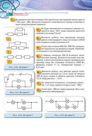 220
Вправа 22
1. 	 До	джерела	постійної	напруги	9	В	підключили	три	однакові	резистори	по	
1	Ом	(мал.	186).	Визначте	потужність	електричного	струму	в	кожному	із	
трьох	запропонованих	варіантів.
2.
Як	буде	змінюватися	споживана	лампою	по-
тужність	(мал.	187),	якщо	повзунок	реостата	
перемістити	вгору?	Униз?
3. Визначте	 роботу,	 яку	 щосекунди	 виконує	
двигун	електродриля,	якщо	за	напруги	220	В	
сила	струму	в	ньому	становить	4	А.
4.
Резистори	опором	600	Ом	і	800	Ом	приєдна-
ли	паралельно	до	джерела	струму.	Порівняй-
те	потужності	на	кожному	резисторі.
5. У	 мережу	 напругою	 220	 В	 включено	 нагрі-
вальний	прилад.	Визначте	питомий	опір	ма-
теріалу,	з	якого	виготовлена	спіраль	нагрівального	
приладу,	 якщо	 він	 споживає	 потужність	 2200	 Вт.	
Довжина	 спіралі	 11	 м,	 поперечний	 переріз	 —	
0,21	мм2
.
6. Визначте	 роботу,	 яку	 виконує	 двигун	 елек-
тричного	міксера	за	1,5	хв,	якщо	за	напруги	
220	 В	 сила	 струму	 в	 обмотці	 двигуна	 становить	
0,5	А.	ККД	двигуна	—	75	%.
7. Як	зміниться	потужність,	споживана	лампа-
ми	1	і	2,	якщо	лампа	3	згорить	(мал.	188)?
8. У	колі	(мал.	189)	усі	лампи	однакові.	Яка	з	них	
світиться	найяскравіше?
Вправа 22Вправа 22
– +
АV
М��. 187. До	задачі	2
а
б
в
М��. 186. До	задачі	1
1 2
3
М��. 188. До	задачі	7
1 2
3 4 5
М��. 189. До	задачі	8
 