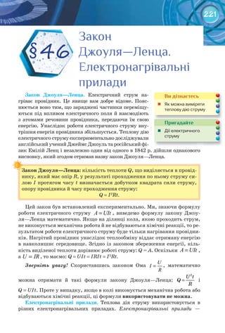 221
Закон	 Джоуля—Ленца. Електричний струм на-
гріває провідник. Це явище вам добре відоме. Пояс-
нюється воно тим, що заряджені частинки переміщу-
ються під впливом електричного поля й взаємодіють
з атомами речовини провідника, передаючи їм свою
енергію. Унаслідок роботи електричного струму вну-
трішня енергія провідника збільшується. Теплову дію
електричного струму експериментально досліджували
англійський учений Джеймс Джоуль та російський фі-
зик Емілій Ленц і незалежно один від одного в 1842 р. дійшли однакового
висновку, який згодом отримав назву закон Джоуля—Ленца.
Закон	Джоуля—Ленца:	кількість теплоти Q, що виділяється в провід-
нику, який має опір R, у результаті проходження по ньому струму си-
лою І протягом часу t визначається добутком квадрата сили струму,
опору провідника й часу проходження струму:
Q = I2
Rt.
Цей закон був встановлений експериментально. Ми, знаючи формулу
роботи електричного струму =A UIt , виведемо формулу закону Джоу-
ля—Ленца математично. Якщо на ділянці кола, якою проходить струм,
не виконується механічна робота й не відбуваються хімічні реакції, то ре-
зультатом роботи електричного струму буде тільки нагрівання провідни-
ків. Нагрітий провідник унаслідок теплообміну віддає отриману енергію
в навколишнє середовище. Згідно із законом збереження енергії, кіль-
кість виділеної теплоти дорівнює роботі струму: Q = А. Оскільки =A UIt ,
а =U IR , то маємо: Q = UIt = IRIt = I2
Rt.
Зверніть увагу!	 Скориставшись законом Ома =
U
I
R
, математично
можна отримати й такі формули закону Джоуля—Ленца: =
2
U t
Q
R
і
Q = UIt. Проте у випадку, якщо в колі виконується механічна робота або
відбуваються хімічні реакції, ці формули використовувати	не	можна.
Електронагрівальні	 прилади. Теплова дія струму використовується в
різних електронагрівальних приладах. Електронагрівальні прилади —
Закон	Джоуля—Ленца:	
ЗаконЗаконЗаконЗаконЗаконЗакон
Джоуля—Ленца.Джоуля—Ленца.Джоуля—Ленца.
ЕлектронагрівальніЕлектронагрівальніЕлектронагрівальні
приладиприладиприладиприладиприладиприлади
§46
Пригадайте
	 Дії	електричного	
струму
Ви дізнаєтесь
	 Як	можна	виміряти	
теплову	дію	струму
 