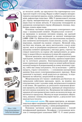 222
це технічні засоби, що призначені для перетворення елек-
тричної енергії в теплову. Наразі в побуті широко викорис-
товують електричні праски, плити, чайники, електричні ка-
міни, рефлектори тощо (мал. 190). У промисловості теплова
дія струму використовується для плавлення спеціальних
видів сталі та інших металів. У сільському господарстві за
допомогою електричного струму обігрівають теплиці, інку-
батори, сушать зерно тощо.
Основною частиною нагрівального електричного при-
ладу є нагрівальний елемент. Нагрівальний елемент —
це провідник із великим питомим опором, що здатний
не руйнуватись при нагріванні до високої температури
(1000–1200 °С). Найчастіше для виготовлення нагріваль-
них елементів застосовують сплав нікелю, заліза, хрому і
марганцю, відомий під назвою «ніхром». Великий опір,
що його має ніхром, дає змогу виготовляти з нього дуже
зручні, малі за розмірами нагрівальні елементи. У нагрі-
вальному елементі провідник у вигляді дроту, стрічки чи
спіралі намотують на каркас або прикріплюють до арма-
тури із жаростійкого матеріалу (слюди або кераміки).
Цілком зрозуміло, що кожний, хто користується цими
приладами, повинен знати їх будову, правила користуван-
ня та поточного ремонту. Електронагрівальний прилад
може нормально працювати лише за певної робочої (номі-
нальної) напруги й розрахований на певну величину стру-
му, тобто має певну потужність. Усі ці величини — робоча
напруга, струм і потужність — є основними паспортними
даними будь-якого електронагрівального приладу. Вони
зазначені в паспорті, який додається до приладу, та відо-
бражені на табличці, закріпленій на приладі.
Мікрохвильова піч також є знайомим для багатьох на-
грівальним побутовим приладом, проте, на відміну від
електричних плит і духових шаф, нагрівального елемента
в ній немає. Не вдаючись до детального пояснення фізич-
них процесів, які відбуваються, принцип дії мікрохвильо-
вої печі можна пояснити так. Нагрівання їжі відбувається
завдяки дії електромагнітних хвиль на молекули води, що
містяться в продуктах. Молекули води починають оберта-
тись, виникає «міжмолекулярне тертя», у результаті чого
виділяється теплота.
Освітлювальні	лампи. Ще одним пристроєм, де викорис-
товується ефект нагрівання провідника під час проходження
в ньому електричного струму, є лампа розжарювання.
Основною частиною лампи розжарювання є тонкий
вольфрамовий провідник. Вольфрам є тугоплавким мета-
лом із температурою плавлення 3387 °C. У лампі розжа-
М��. 190.
Електронагрівальні	
побутові	прилади
 