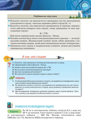 225
Підбиваємо підсумки
	Кількість теплоти, що виділяється в провіднику під час проходження
електричного струму, чисельно дорівнює роботі струму Q = А.
	Кількість теплоти, яка виділяється провідником зі струмом, визнача-
ється добутком квадрата сили струму, опору провідника та часу про-
ходження струму:
Q = I2
Rt.
Цей закон отримав назву закону Джоуля—Ленца.
	Основна частина будь-якого електронагрівального приладу — це нагрі-
вальний елемент. Нагрівальний елемент являє собою провідник з ве-
ликим питомим опором, який може витримувати великі температури.
	Змінюючи силу струму в нагрівальному елементі, можна регулювати
температуру нагрівника.
1.	Поясніть,	чим	зумовлена	теплова	дія	електричного	струму.
2.	Сформулюйте	закон	Джоуля—Ленца.
3.	Назвіть	межі	застосування	виразу	 2
=Q I Rt.
4.	Які	ви	знаєте	електронагрівальні	прилади?
5.	Що	таке	нагрівальний	елемент?
6.	Які	електричні	лампи	використовують	люди	в	побуті?
ПоЯСніТЬ
1.	 У	скільки	разів	збільшиться	кількість	теплоти,	що	виділяється	провідником,	якщо	
сила	струму	в	ньому	збільшиться	втричі?
2.	 Як	зміниться	кількість	теплоти,	що	виділяється	провідником	під	час	прохо-
дження	по	ньому	електричного	струму,	якщо	довжину	провідника	зменши-
ти	вдвічі?
3.	 Два	вольфрамові	провідники	однакової	довжини	мають	різний	діаметр.	Пояс-
ніть,	у	якому	з	них	виділяється	більша	кількість	теплоти.
ВЧИМОСЯ РОЗВ’ЯЗУВАТИ ЗАДАЧІ
ЗадачаЗадачаЗадачаЗадачаЗадачаЗадача За 10 хв в електричному чайнику нагріли 0,5 л води від
20 °С до кипіння. Сила струму в мережі 1,2 А, а опір спіра-
лі електричного чайника — 260 Ом. Питома теплоємність води
4200 Дж/ (кг·°С). Визначте ККД електричного чайника.
 