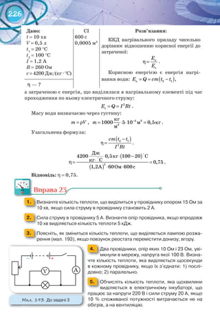 226
Дано:
t = 10 хв
V = 0,5 л
t1
= 20 °С
t2
= 100 °С
I = 1,2 А
R = 260 Ом
c = 4200 Дж/(кг · °С)
CI
600 с
0,0005 м3
Розв’язання:
ККД нагрівального приладу чисельно
дорівнює відношенню корисної енергії до
затраченої:
E
E
η= к
з
.
Корисною енергією є енергія нагрі-
вання води: ( )E Q cm t t= = −к 2 1 ,
?η−— ?
а затраченою є енергія, що виділилася в нагрівальному елементі під час
проходження по ньому електричного струму:
E Q I Rt= = 2
з .
Масу води визначаємо через густину:
m V= ρ , 3
3
êã
ì êã
ì
4
1000 5 10 0,5m −
= ⋅ ⋅ = .
Узагальнена формула:
( )2 1
2
сm t t
I Rt
−
η= .
( )
( )
Äæ
êã Ñ
êã Ñ
À Îì 600ñ
2
4200 0,5 100 20
0,75
1,2 60
°
°
⋅ ⋅ −
⋅η= =
⋅ ⋅
.
Відповідь: η = 0,75.
Вправа 23
1. 	 Визначте	кількість	теплоти,	що	виділиться	у	провіднику	опором	15	Ом	за	
10	хв,	якщо	сила	струму	в	провіднику	становить	2	А.
2. 	 Сила	струму	в	провіднику	5	А.	Визначте	опір	провідника,	якщо	впродовж	
10	хв	виділяється	кількість	теплоти	5	кДж.
3. 	 Поясніть,	як	зміниться	кількість	теплоти,	що	виділяється	лампою	розжа-
рення	(мал.	193),	якщо	повзунок	реостата	перемістити	донизу;	вгору.
4. Два	провідники,	опір	яких	10	Ом	і	23 Ом,	уві-
мкнули	в	мережу,	напруга	якої	100 В.	Визна-
чте	кількість	теплоти,	яка	виділяється	щосекунди	
в	кожному	провіднику,	якщо	їх	з’єднати:	1)	послі-
довно;	2)	паралельно.
5. Обчисліть	кількість	теплоти,	яка	щохвилини	
виділяється	 в	 електричному	 інкубаторі,	 що	
працює	за	напруги	220	В	і	сили	струму	20	А,	якщо	
10	 %	 споживаної	 потужності	 витрачається	 не	 на	
обігрів,	а	на	вентиляцію.
М��. 193. До	задачі	3
АV
+																				–
 