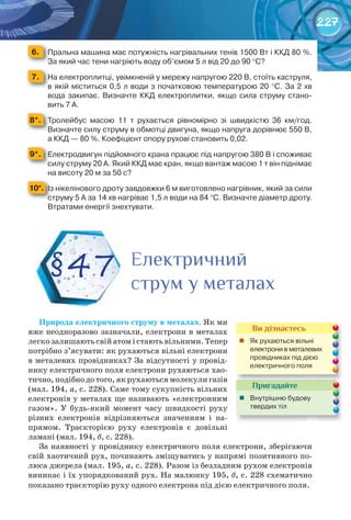 227
6. 	 Пральна	машина	має	потужність	нагрівальних	тенів	1500	Вт	і	ККД	80	%.	
За	який	час	тени	нагріють	воду	об’ємом	5	л	від	20	до	90	°С?
7. 	 На	електроплитці,	увімкненій	у	мережу	напругою	220	В,	стоїть	каструля,	
в	якій	міститься	0,5	л	води	з	початковою	температурою	20	°С.	За	2	хв	
вода	закипає.	Визначте	ККД	електроплитки,	якщо	сила	струму	стано-
вить	7	А.
8*. 	 Тролейбус	 масою	 11	 т	 рухається	 рівномірно	 зі	 швидкістю	 36	 км/год.	
Визначте	силу	струму	в	обмотці	двигуна,	якщо	напруга	дорівнює	550	В,	
а	ККД	—	80	%.	Коефіцієнт	опору	рухові	становить	0,02.
9*. 	 Електродвигун	підйомного	крана	працює	під	напругою	380	В	і	споживає	
силу	струму	20	А.	Який	ККД	має	кран,	якщо	вантаж	масою	1	т	він	піднімає	
на	висоту	20	м	за	50	с?
10*. 	Із	нікелінового	дроту	завдовжки	6	м	виготовлено	нагрівник,	який	за	сили	
струму	5	А	за	14	хв	нагріває	1,5	л	води	на	84	°С.	Визначте	діаметр	дроту.	
Втратами	енергії	знехтувати.
Природа	електричного	струму	в	металах. Як ми
вже неодноразово зазначали, електрони в металах
легко залишають свій атом і стають вільними. Тепер
потрібно з’ясувати: як рухаються вільні електрони
в металевих провідниках? За відсутності у провід-
нику електричного поля електрони рухаються хао-
тично, подібно до того, як рухаються молекули газів
(мал. 194, а, с. 228). Саме тому сукупність вільних
електронів у металах ще називають «електронним
газом». У будь-який момент часу швидкості руху
різних електронів відрізняються значенням і на-
прямом. Траєкторією руху електронів є довільні
ламані (мал. 194, б, с. 228).
За наявності у провіднику електричного поля електрони, зберігаючи
свій хаотичний рух, починають зміщуватись у напрямі позитивного по-
люса джерела (мал. 195, а, с. 228). Разом із безладним рухом електронів
виникає і їх упорядкований рух. На малюнку 195, б, с. 228 схематично
показано траєкторію руху одного електрона під дією електричного поля.
§47 ЕлектричнийЕлектричнийЕлектричний
струм у металахструм у металахструм у металах
Пригадайте
	 Внутрішню	будову	
твердих	тіл
Ви дізнаєтесь
	 Як	рухаються	вільні	
електрони	в	металевих	
провідниках	під	дією	
електричного	поля
 