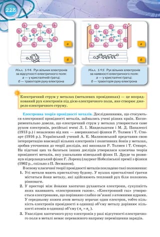 228
Електричний струм у металах (металевих провідниках) — це впоряд-
кований рух електронів під дією електричного поля, яке створює дже-
рело електричного струму.
Електронна	теорія	провідності	металів. Дослідженнями, що стосують-
ся електронної провідності металів, займались учені різних країн. Експе-
риментально довели, що електричний струм у металах утворюється саме
рухом електронів, російські вчені Л. І. Мандельштам і М. Д. Папалексі
(1913 р.) і незалежно від них — американські фізики Р. Толмен і Т. Стю-
арт (1916 р.). Український учений А. Е. Малиновський представив свою
інтерпретацію взаємодії вільних електронів і позитивних йонів у металах,
зробив уточнення до теорії дослідів, які виконали Р. Толмен і Т. Стюарт.
На підставі цих та багатьох інших дослідів утворилася класична теорія
провідності металів, яку узагальнив німецький фізик П. Друде та розви-
нув нідерландський фізик Г. Лоренц (лауреат Нобелівської премії з фізики
(1902 р., спільно з П. Зеєманом).
В основу класичної теорії провідності металів покладено такі положення:
1. Усі метали мають кристалічну будову. У вузлах кристалічної ґратки
містяться йони металу, які здійснюють тепловий рух біля положень
рівноваги.
2. У просторі між йонами хаотично рухаються електрони, сукупність
яких називають «електронним газом». «Електронний газ» утворю-
ється електронами, що порівняно слабко зв’язані з атомними ядрами.
У середньому кожен атом металу втрачає один електрон, тобто кіль-
кість електронів провідності в одиниці об’єму металу дорівнює кіль-
кості атомів в одиниці об’єму ( e an n= ).
3. Унаслідок хаотичного руху електронів у разі відсутності електрично-
го поля в металі немає переважного напряму переміщення зарядів.
Електричний струм у металах (металевих провідниках) — це впоряд-
М��. 194. Рух	вільних	електронів	
за	відсутності	електричного	поля:	
а	—	у	кристалічній	ґратці;	
б	—	траєкторія	руху	електрона
М��. 195. Рух	вільних	електронів	
за	наявності	електричного	поля:	
а —	у	кристалічні	ґратці;	
б	—	траєкторія	руху	електрона
б б
а а
 