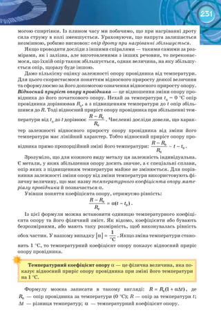 231
могою спиртівки. Із плином часу ми побачимо, що при нагріванні дроту
сила струму в колі зменшується. Ураховуючи, що напруга залишається
незмінною, робимо висновок: опір дроту при нагріванні збільшується.
Якщо проводити досліди з іншими спіралями — такими самими за роз-
мірами, як і залізна, але виготовленими з інших речовин, то переконає-
мося, що їхній опір також збільшується, однак величина, на яку збільшу-
ється опір, щоразу буде іншою.
Дамо кількісну оцінку залежності опору провідника від температури.
Для цього скористаємося поняттям відносного приросту деякої величини
та сформулюємо за його допомогою означення відносного приросту опору.
Відносний приріст опору провідника — це відношення зміни опору про-
відника до його початкового опору. Нехай за температури t0
= 0 °С опір
провідника дорівнював R0
, а з підвищенням температури до t опір збіль-
шився до R. Тоді відносний приріст опору провідника при збільшенні тем-
ператури від t0
до tдорівнює 0
0
R R
R
−
. Численні досліди довели, що харак-
тер залежності відносного приросту опору провідника від зміни його
температури має лінійний характер. Тобто відносний приріст опору про-
відника прямо пропорційний зміні його температури: 0
0
0
R R
t t
R
−
− .
Зрозуміло, що для кожного виду металу ця залежність індивідуальна.
Є метали, у яких збільшення опору досить значне, а є спеціальні сплави,
опір яких з підвищенням температури майже не змінюється. Для порів-
няння залежності зміни опору від зміни температури використовують фі-
зичну величину, що має назву температурного коефіцієнта опору мате-
ріалу провідника й позначається α.
Увівши поняття коефіцієнта опору, отримуємо рівність:
0
0
0
( )
R R
t t
R
−
= α − .
Із цієї формули можна встановити одиницю температурного коефіці-
єнта опору та його фізичний зміст. Як відомо, коефіцієнти або бувають
безрозмірними, або мають таку розмірність, щоб виконувалась рівність
обох частин. У нашому випадку [ ] o
1
C
α = . Якщо зміна температури стано-
вить 1 °С, то температурний коефіцієнт опору показує відносний приріс
опору провідника.
Температурний	коефіцієнт	опору α — це фізична величина, яка по-
казує відносний приріс опору провідника при зміні його температури
на 1 °С.
Формулу можна записати в такому вигляді: 0 (1 )R R t= + α∆ , де
0R — опір провідника за температури (0 °С); R — опір за температури t;
t∆ — різниця температур; α — температурний коефіцієнт опору.
 