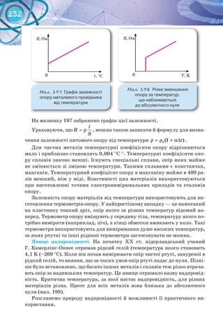 232
На малюнку 197 зображено графік цієї залежності.
Ураховуючи, що
l
R
S
= ρ , можна також записати й формулу для визна-
чення залежності питомого опору від температури 0 (1 )tρ = ρ + α∆ .
Для чистих металів температурні коефіцієнти опору відрізняються
мало і приблизно становлять 0,004 °С–1
. Температурні коефіцієнти опо-
ру сплавів значно менші. Існують спеціальні сплави, опір яких майже
не змінюється зі зміною температури. Такими сплавами є константан,
манганін. Температурний коефіцієнт опору в манганіну майже в 400 ра-
зів менший, ніж у міді. Властивості цих матеріалів використовуються
при виготовленні точних електровимірювальних приладів та еталонів
опору.
Залежність опору матеріалів від температури використовують для ви-
готовлення термометрів опору. У найпростішому випадку — це намотаний
на пластинку тонкий дріт, опір якого за різних температур відомий на-
перед. Термометр опору вміщують у середину тіла, температуру якого по-
трібно виміряти (наприклад, піч), а кінці обмотки вмикають у коло. Такі
термометри використовують для вимірювання дуже високих температур,
за яких ртутні та інші рідинні термометри застосовувати не можна.
Явище	 надпровідності. На початку ХХ ст. нідерландський учений
Г. Камерлінг-Оннес отримав рідкий гелій (температура якого становить
4,1 K (–269 °С). Коли він почав вимірювати опір чистої ртуті, зануреної в
рідкий гелій, то виявив, що за таких умов опір ртуті падає до нуля. Пізні-
ше було встановлено, що багато інших металів і сплавів теж різко втрача-
ють опір за наднизьких температур. Це явище отримало назву надпровід-
ність. Критична температура, за якої настає надпровідність, для різних
матеріалів різна. Проте для всіх металів вона близька до абсолютного
нуля (мал. 198).
Розглянемо природу надпровідності й можливості її практичного ви-
користання.
М��. 197. Графік	залежності	
опору	металевого	провідника	
від	температури
М��. 198. Різке	зменшення	
опору	за	температур,	
що	наближаються	
до	абсолютного	нуля
R, Ом
t, °C0
R, Ом
T, K0
 