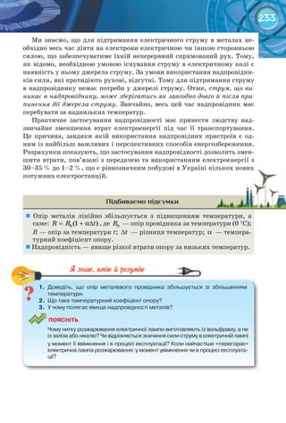 233
Ми знаємо, що для підтримання електричного струму в металах не-
обхідно весь час діяти на електрони електричною чи іншою сторонньою
силою, що забезпечуватиме їхній неперервний спрямований рух. Тому,
як відомо, необхідною умовою існування струму в електричному колі є
наявність у ньому джерела струму. За умови використання надпровідни-
ків сили, які протидіють рухові, відсутні. Тому для підтримання струму
в надпровіднику немає потреби у джерелі струму. Отже, струм, що ви-
никає в надпровіднику, може зберігатись як завгодно довго й після при-
пинення дії джерела струму. Звичайно, весь цей час надпровідник має
перебувати за наднизьких температур.
Практичне застосування надпровідності має принести людству над-
звичайне зменшення втрат електроенергії під час її транспортування.
Це причина, завдяки якій використання надпровідних пристроїв є од-
ним із найбільш важливих і перспективних способів енергозбереження.
Розрахунки показують, що застосування надпровідності дозволить змен-
шити втрати, пов’язані з передачею та використанням електроенергії з
30–35 % до 1–2 %, що є рівнозначним побудові в Україні кількох нових
потужних електростанцій.
Підбиваємо підсумки
	 Опір металів лінійно збільшується з підвищенням температури, а
саме: 0 (1 )R R t= + α∆ , де 0R — опір провідника за температури (0 °С);
R — опір за температури t; t∆ — різниця температур; α — темпера-
турний коефіцієнт опору.
	Надпровідність — явище різкої втрати опору за низьких температур.
1.	 Доведіть,	 що	 опір	 металевого	 провідника	 збільшується	 зі	 збільшенням	
температури.
2.	 Що	таке	температурний	коефіцієнт	опору?
3.	 У	чому	полягає	явище	надпровідності	металів?
ПоЯСніТЬ
	 Чому	нитку	розжарювання	електричної	лампи	виготовляють	із	вольфраму,	а	не	
із	заліза	або	нікелю?	Чи	відрізняється	значення	сили	струму	в	електричній	лампі	
у	момент	її	ввімкнення	і	в	процесі	експлуатації?	Коли	найчастіше	«перегорає»	
електрична	лампа	розжарювання:	у	момент	увімкнення	чи	в	процесі	експлуата-
ції?
1.	 Доведіть,	 що	 опір	 металевого	 провідника	 збільшується	 зі	 збільшенням	
30–35 % до 1–2 %, що є рівнозначним побудові в Україні кількох нових30–35 % до 1–2 %, що є рівнозначним побудові в Україні кількох нових
 