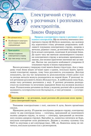 234
Природа	електричного	струму	в	розчинах	і	роз-
плавах	електролітів. Ще на початку вивчення елек-
тричного струму (§ 34)	було зазначено, що залежно
від агрегатного стану речовини розрізняють особ-
ливості існування електричного струму, зокрема в
металах, рідинах і газах, де носіями струму можуть
бути вільні електрони, позитивні й негативні йони.
До цього часу ми вивчали закономірності існуван-
ня електричного струму в металевих провідниках і
знаємо, яке велике практичне значення має це яви-
ще. Настав час дослідити особливості утворення й
існування струму в інших середовищах.
Багато речовин у твердому стані мають йонну структуру. Але у твер-
дому стані йони міцно зв’язані один з одним, оскільки мають проти-
лежні електричні заряди, тому їхня рухливість ускладнена. Досліди
показують, що під час нагрівання (у розплавленому стані) деякі солі
та оксиди металів можуть розпадатися на окремі йони. У розплаві та-
кої речовини рухливість йонів збільшується. А найбільшою вона буде,
якщо таку речовину розчинити у воді. У розчині речовина розпада-
ється на позитивно та негативно заряджені йони під впливом молекул
води. Розщеплення речовини на йони у водному розчині або в розплаві
називають електролітичною дисоціацією, а такі речовини — електро-
літами.
Електроліти — це речовини, водні розчини або розплави яких прово-
дять електричний струм.
Типовими електролітами є солі, кислоти й луги, багато органічних
сполук.
Проведемо дослід. З’єднаємо послідовно джерело струму, електричну
лампу та два електроди (анод — електрод, приєднаний до позитивного
полюса джерела струму, та катод — електрод, приєднаний до негатив-
ного полюса джерела струму). Звичайно ж, лампочка світитися не буде,
оскільки електричне коло розімкнуте. Додамо у склянку кухонну сіль
NaCl та опустимо в неї електроди (мал. 199, а). Лампочка знову не сві-
титься, оскільки кухонна сіль є діелектриком.
Електроліти
Пригадайте
	 Умови	існування	
електричного	струму
	 Що	таке	анод	і	катод
Ви дізнаєтесь
	 Особливості	електрич-
ного	струму	в	рідких	
середовищах
§49
Електричний струмЕлектричний струмЕлектричний струмЕлектричний струмЕлектричний струмЕлектричний струм
у розчинах і розплаваху розчинах і розплаваху розчинах і розплаваху розчинах і розплаваху розчинах і розплаваху розчинах і розплавах
електролітів.електролітів.електролітів.
Закон ФарадеяЗакон ФарадеяЗакон ФарадеяЗакон ФарадеяЗакон ФарадеяЗакон Фарадея
 