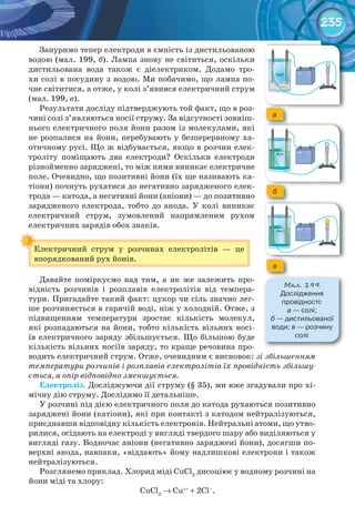 235
Зануримо тепер електроди в ємність із дистильованою
водою (мал. 199, б). Лампа знову не світиться, оскільки
дистильована вода також є діелектриком. Додамо тро-
хи солі в посудину з водою. Ми побачимо, що лампа по-
чне світитися, а отже, у колі з’явився електричний струм
(мал. 199, в).
Результати досліду підтверджують той факт, що в роз-
чині солі з’являються носії струму. За відсутності зовніш-
нього електричного поля йони разом із молекулами, які
не розпалися на йони, перебувають у безперервному ха-
отичному русі. Що ж відбувається, якщо в розчин елек-
троліту поміщають два електроди? Оскільки електроди
різнойменно заряджені, то між ними виникає електричне
поле. Очевидно, що позитивні йони (їх ще називають ка-
тіони) почнуть рухатися до негативно зарядженого елек-
трода — катода, а негативні йони (аніони) — до позитивно
зарядженого електрода, тобто до анода. У колі виникає
електричний струм, зумовлений напрямленим рухом
електричних зарядів обох знаків.
Електричний струм у розчинах електролітів — це
впорядкований рух йонів.
Давайте поміркуємо над тим, а як же залежить про-
відність розчинів і розплавів електролітів від темпера-
тури. Пригадайте такий факт: цукор чи сіль значно лег-
ше розчиняється в гарячій воді, ніж у холодній. Отже, з
підвищенням температури зростає кількість молекул,
які розпадаються на йони, тобто кількість вільних носі-
їв електричного заряду збільшується. Що більшою буде
кількість вільних носіїв заряду, то краще речовина про-
водить електричний струм. Отже, очевидним є висновок: зі збільшенням
температури розчинів і розплавів електролітів їх провідність збільшу-
ється, а опір відповідно зменшується.
Електроліз.	Досліджуючи дії струму (§ 35), ми вже згадували про хі-
мічну дію струму. Дослідимо її детальніше.
У розчині під дією електричного поля до катода рухаються позитивно
заряджені йони (катіони), які при контакті з катодом нейтралізуються,
приєднавши відповідну кількість електронів. Нейтральні атоми, що утво-
рилися, осідають на електроді у вигляді твердого шару або виділяються у
вигляді газу. Водночас аніони (негативно заряджені йони), досягши по-
верхні анода, навпаки, «віддають» йому надлишкові електрони і також
нейтралізуються.
Розглянемо приклад. Хлорид міді CuCl2
дисоціює у водному розчині на
йони міді та хлору:
CuCl2
→ Cu++
+ 2Cl–
.
Електричний струм у розчинах електролітів — це
а
б
в
М��. 199.
Дослідження	
провідності:	
а	—	солі;
б	—	дистильованої	
води;	в	—	розчину	
солі
 