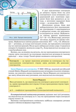 236
У разі підключення електродів
до джерела струму йони під дією
електричного поля починають упо-
рядкований рух: позитивно заря-
джені йони міді рухаються до ка-
тода, а негативно заряджені йони
хлору — до анода (мал. 200).
Досягнувши катода, йони міді
нейтралізуються його надлишкови-
ми електронами й перетворюються
в нейтральні атоми, які виділяють-
ся (осідають) на катоді. Відбуваєть-
ся хімічна реакція відновлення:
Cu2+
+2e→Cu.Йонихлору,досягнув-
ши анода, віддають по одному елек-
трону. Відбувається хімічна реакція окислення: 2Cl—
→ Cl2
+ 2e. (Окислю-
вач — речовина, до складу якої входять атоми, що приєднують електрони
під час хімічної реакції). Після цього нейтральні атоми хлору з’єднуються
попарно й утворюють молекули хлору Cl2
. Хлор виділяється на аноді у ви-
гляді бульбашок газу.
Бачимо, що, на відміну від металів, під час проходження електричного
струму крізь електроліт на електродах виділяється речовина (у нашому
прикладі — мідь і хлор). Такий процес називають електролізом.
Електроліз — це процес виділення речовини на електродах під час
проходження електричного струму крізь розчини або розплави
електролітів.
Закон	Фарадея	для	електролізу. У 1833–1834 рр. видатний англійський
учений Майкл Фарадей експериментально встановив кількісні співвідно-
шення, що описують явище електролізу. Закон Фарадея для електролізу
дає змогу обчислити масу речовини, яка виділяється на електроді.
Закон	Фарадея
Маса речовини m, що виділилася на електроді в результаті електролі-
зу, прямо пропорційна силі струму І й часу проходження струму через
електроліт t:
m = kIt,
де k — коефіцієнт пропорційності (електрохімічний еквівалент).
Електрохімічний еквівалент речовини дорівнює масі цієї речовини,
що виділяється на електроді за 1 с під час проходження через електроліт
струму силою 1 А.
Значення електрохімічного еквівалента найбільш поширених речовин
подано в таблиці на форзаці підручника.
Електроліз
М��. 200. Процес	електролізу
 
