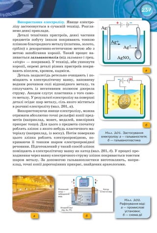 237
Використання	 електролізу. Явище електро-
лізу застосовується в сучасній техніці. Розгля-
немо деякі приклади.
Деталі технічних пристроїв, деякі частини
предметів побуту інколи покривають тонкою
плівкою благородного металу (платина, золото,
срібло) з декоративно-естетичною метою або з
метою запобігання корозії. Такий процес на-
зивається гальваностегія (від гальвано і грец.
«stego» — покриваю). У техніці, аби уникнути
корозії, окремі деталі різних пристроїв покри-
вають нікелем, хромом, кадмієм.
Деталь заздалегідь ретельно очищають і по-
міщають в електролітичну ванну, наповнену
водним розчином солі відповідного металу, та
сполучають із негативним полюсом джерела
струму. Анодом слугує пластинка з того само-
го металу. У результаті електролізу на поверхні
деталі осідає шар металу, сіль якого міститься
в розчині електроліту (мал. 201, а).
Використовуючи явище електролізу, можна
отримати абсолютно точні рельєфні копії пред-
метів (наприклад, монет, медалей, ювелірних
прикрас тощо). Для цього з предмета спочатку
роблять зліпок з якого-небудь пластичного ма-
теріалу (наприклад, із воску). Потім поверхню
цього зліпка роблять електропровідною, по-
криваючи її тонким шаром електропровідної
речовини. Підготовлений у такий спосіб зліпок
поміщають в електролітичну ванну як катод (мал. 201, б). У процесі про-
ходження через ванну електричного струму зліпок покривається товстим
шаром металу. За допомогою гальванопластики виготовляють, напри-
клад, точні копії дорогоцінних прикрас, знайдених археологами.
а
б
М��. 201. Застосування	
електролізу:	а	—	гальваностегія;	
б	—	гальванопластика
М��. 202.
Рафінування	міді:	
а —	промислові	
установки;	
б	—	схема	діїа б
 