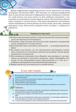 238
Процес рафінування (очищення) металів також ґрунтується на явищі
електролізу. На малюнку 202, с. 237 показано, як очищують (рафінують)
мідь. Із цією метою пластини із забрудненого металу поміщають в електро-
літ, який містить солі цього металу та інші необхідні компоненти, і під-
ключають до позитивного полюса джерела струму. До негативного підклю-
чають електрод із чистого металу. Унаслідок проходження електричного
струму відбуваються хімічні реакції: на катоді осідає чиста мідь, домішки
випадають в осад. Осад містить домішки золота та срібла і є джерелом їх
добування.
Підбиваємо підсумки
	Розщеплення речовини на йони у водному розчині або в розплаві назива-
ється електролітичною дисоціацією.
	Речовини, водні розчини або розплави яких проводять електричний
струм, називаються електролітами.
	Електричний струм у розчинах електролітів — це впорядкований рух
йонів.
	 На відміну від металів, під час проходження електричного струму
крізь електроліт на електродах виділяється речовина. Такий процес
називається електролізом.
	Для електролізу встановлено закон Фарадея: маса речовини m, що виді-
лилася на електроді в результаті електролізу, прямо пропорційна силі
струму І й часу проходження струму через електроліт t: m = kIt, де k —
коефіцієнт пропорційності (електрохімічний еквівалент).
	Явище електролізу застосовується в сучасній техніці.
1.	 Які	речовини	називають	електролітами?	Чому	кристали	з	йонним	зв’язком	
є	електролітами?
2.	 Поясніть	механізм	виникнення	струму	в	електролітах.
3.	 Що	називають	електролізом?
4.	 Сформулюйте	закон	Фарадея.
5.	 У	чому	полягає	фізичний	зміст	електрохімічного	еквівалента	речовини?
ПоЯСніТЬ
1.	 Чому	електроліт	у	розчині	чи	розплаві	є	електрично	нейтральним,	хоча	він	міс-
тить	величезну	кількість	йонів	обох	знаків?
2.	 За	яких	умов	у	посудині	з	електролітом,	де	є	носії	струму	обох	знаків,	струму	не-
має?
3.	 Чому	під	час	проходження	струму	крізь	електроліт	на	електродах	виділяється	
чиста	речовина,	що	входить	до	складу	електроліту?
4.	 У	чому	полягає	відмінність	між	негативним	йоном	в	електроліті	й	електроном?
1.	 Які	речовини	називають	електролітами?	Чому	кристали	з	йонним	зв’язком	
випадають в осад. Осад містить домішки золота та срібла і є джерелом їхвипадають в осад. Осад містить домішки золота та срібла і є джерелом їх
добування.добування.
 