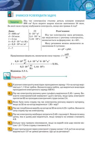 239
ВЧИМОСЯ РОЗВ’ЯЗУВАТИ ЗАДАЧІ
ЗадачаЗадачаЗадачаЗадачаЗадачаЗадача Під час електролізу сталеву деталь площею поверхні
800 см2
було вкрито шаром нікелю завтовшки 54 мкм.
За якої сили струму відбувався електроліз, якщо він тривав 4 год?
Дано:
S = 800 см2
d = 54 мкм
t = 4 год
k = 0,3 · 10–6
кг/Кл
r = 8,9 · 103
кг/м3
CI
8 · 10–2
м2
5,4 · 10–5
м
1,44 · 104
с
Розв’язання:
Під час електролізу маса речовини,
що виділяється з розчину електроліту,
визначається за формулою: m kIt= .
Масу речовини можна визначити за
значенням її густини:
m V Sd= ρ = ρ .І—?
Прирівнявши формули, визначаємо силу струму:
dS
I
kt
ρ
= .
2 2
3
êã
, ,
ì , A
êã
, , c
Êë
I
− −
−
⋅ ⋅ ⋅ ⋅ ⋅
= =
⋅ ⋅ ⋅
3 5 2
6 4
8 9 10 5 4 10 8 10
8 9
0 3 10 1 44 10
.
Відповідь: 8,9 А.
Вправа 24
1. 	 У	розчині	електроліту	внаслідок	проходження	заряду	1	Кл	на	катоді	виді-
ляється	1,118	мг	срібла.	Визначте	масу	срібла,	що	виділиться	внаслідок	
проходження	електричного	заряду	500	Кл.
2. 	 Під	час	електролізу	розчину	цинк	сульфату	виділилося	2,45	г	цинку.	Ви-
значте	електрохімічний	еквівалент	цього	металу,	якщо	крізь	електроліт	
протягом	60	хв	проходив	електричний	струм	силою	2	А.
3. 	 Якою	була	сила	струму	під	час	електролізу	розчину	мідного	купоросу,	
якщо	за	50	хв	на	катоді	виділилося	1,98	г	міді?
4. 	 Під	час	посріблення	виробу	на	катоді	за	30	хв	осіло	4,55	г	срібла.	Визначте	
силу	струму	під	час	електролізу.
5. 	 Під	час	електролізу	необхідно	затратити	2	кВт∙год	енергії.	Визначте	масу	
цинку,	яка	в	цьому	разі	виділиться,	якщо	напруга	на	клемах	становить	
4	B.
6. 	 Скільки	часу	тривало	нікелювання,	якщо	на	виробі	осів	шар	нікелю	ма-
сою	1,8	г?	Сила	струму	становила	2	А.
7. 	 У	разі	пропускання	через	електроліт	струму	силою	1,5	А	за	5	хв	на	катоді	
виділяється	137	мг	деякої	речовини.	Що	це	за	речовина?
м м
Вправа 24
 