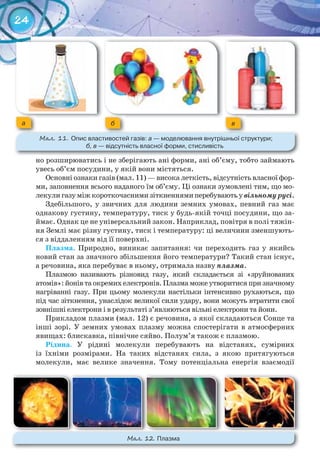 24
но розширюватись і не зберігають ані форми, ані об’єму, тобто займають
увесь об’єм посудини, у якій вони містяться.
Основні ознаки газів (мал. 11) — висока леткість, відсутність власної фор-
ми, заповнення всього наданого їм об’єму. Ці ознаки зумовлені тим, що мо-
лекулигазуміжкороткочаснимизіткненнямиперебуваютьувільномурусі.
Здебільшого, у звичних для людини земних умовах, певний газ має
однакову густину, температуру, тиск у будь-якій точці посудини, що за-
ймає. Однак це не універсальний закон. Наприклад, повітря в полі тяжін-
ня Землі має різну густину, тиск і температуру: ці величини зменшують-
ся з віддаленням від її поверхні.
Плазма. Природно, виникає запитання: чи переходить газ у якийсь
новий стан за значного збільшення його температури? Такий стан існує,
а речовина, яка перебуває в ньому, отримала назву плазма.
Плазмою називають різновид газу, який складається зі «зруйнованих
атомів»: йонів та окремих електронів. Плазма може утворитися при значному
нагріванні газу. При цьому молекули настільки інтенсивно рухаються, що
під час зіткнення, унаслідок великої сили удару, вони можуть втратити свої
зовнішні електрони і в результаті з’являються вільні електрони та йони.
Прикладом плазми (мал. 12) є речовина, з якої складаються Сонце та
інші зорі. У земних умовах плазму можна спостерігати в атмосферних
явищах: блискавка, північне сяйво. Полум’я також є плазмою.
Рідина. У рідині молекули перебувають на відстанях, сумірних
із їхніми розмірами. На таких відстанях сила, з якою притягуються
молекули, має велике значення. Тому потенціальна енергія взаємодії
a б в
М��. 11. Опис	властивостей	газів:	а	—	моделювання	внутрішньої	структури;	
б, в	—	відсутність	власної	форми,	стисливість
М��. 12. Плазма
 