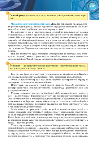 241
Газовий	розряд — це процес проходження електричного струму через
газ.
Механізм	електропровідності	газів. Давайте спробуємо проаналізува-
ти розглянутий дослід. Звідки ж узялися заряджені частинки? Що явля-
ють собою вільні носії електричного заряду в газах?
Ви вже знаєте, що в газах молекули (атоми) не перебувають у певних
положеннях, а вільно рухаються по всьому об’єму та стикаються між
собою. Під час нагрівання молекули (атоми) значно збільшують свою
швидкість і відповідно збільшується кінетична енергія теплового руху
молекул (атомів) газу. Тепер у разі їхнього зіткнення молекули можуть
«розбитися», тобто електрон може відірватися від молекули (атома) та
стати вільним. Утративши електрон, молекула (атом) стає позитивним
йоном.
Під час теплового руху електрон, зіткнувшись із нейтральною моле-
кулою (атомом), може «прилипнути» до неї — таким чином утвориться
негативний йон. Такий процес називають йонізацією газу.
Йонізація — це процес утворення позитивних і негативних йонів та віль-
них електронів з молекул (атомів).
Газ, що має йони та вільні електрони, називають йонізованим. Зовніш-
ню умову, що приводить до йонізації газу, називають йонізатором.
Отже, в йонізованому газі вільними носіями електричного заряду є:
електрони, позитивні та негативні йони.
Йонізувати газ можна в такий спосіб: нагріти його або опромінити
електромагнітним випромінюванням, наприклад, рентгенівським або
ультрафіолетовим.
У газах одночасно з процесом йонізації відбувається й зворотний про-
цес — рекомбінація. Він полягає в тому, що позитивні та негативні йони
(або позитивні йони й електрони) під час зіткнень з’єднуються між собою:
утворюються нейтральні атоми або молекули. Із часом кількість йонів у
газі зменшуватиметься, і зрештою практично всі йони нейтралізуються,
а газ знову стане діелектриком.
Отже, механізм провідності газів схожий на механізм провідності роз-
чинів і розплавів електролітів. У разі відсутності зовнішнього електрично-
го поля заряджені частинки й нейтральні молекули рухаються хаотично.
Якщо йони та вільні електрони потрапляють у зовнішнє електричне поле,
то вони починають рухатися спрямовано і створюють електричний струм у
газах — газовий розряд.
У випадку газового розряду позитивні йони рухаються до катода, а не-
гативні йони та електрони — до анода. На електродах відбувається нейтра-
лізація заряджених частинок, так само, як при проходженні електрично-
го струму через розчини та розплави електролітів. Однак, на відміну від
розчинів електролітів, у газах відсутнє виділення речовин на електродах.
Газовий	розряд
Йонізація
 