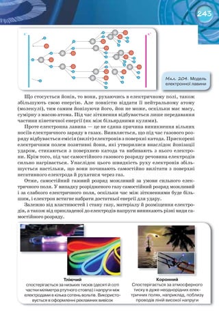 243
Що стосується йонів, то вони, рухаючись в електричному полі, також
збільшують свою енергію. Але повністю віддати її нейтральному атому
(молекулі), тим самим йонізуючи його, йон не може, оскільки має масу,
сумірну з масою атома. Під час зіткнення відбувається лише передавання
частини кінетичної енергії (як між більярдними кулями).
Проте електронна лавина — це не єдина причина виникнення вільних
носіїв електричного заряду в газах. Виявляється, що під час газового роз-
ряду відбувається емісія (виліт) електронів з поверхні катода. Прискорені
електричним полем позитивні йони, які утворилися внаслідок йонізації
ударом, стикаються з поверхнею катода та вибивають з нього електро-
ни. Крім того, під час самостійного газового розряду речовина електродів
сильно нагрівається. Унаслідок цього швидкість руху електронів збіль-
шується настільки, що вони починають самостійно вилітати з поверхні
негативного електрода й рухатися через газ.
Отже, самостійний газовий розряд можливий за умови сильного елек-
тричного поля. У випадку розрідженого газу самостійний розряд можливий
і за слабкого електричного поля, оскільки час між зіткненнями буде біль-
шим, і електрон встигне набрати достатньої енергії для удару.
Залежно від властивостей і стану газу, матеріалу й розміщення електро-
дів, а також від прикладеної до електродів напруги виникають різні види са-
мостійного розряду.
М��. 204. Модель	
електронної	лавини
Тліючий
спостерігається	за	низьких	тисків	(десяті	й	соті	
частки	міліметра	ртутного	стовпа)	і	напруги	між	
електродами	в	кілька	сотень	вольтів.	Використо-
вується	в	оформленні	рекламних	вивісок
Коронний
Спостерігається	за	атмосферного	
тиску	в	дуже	неоднорідних	елек-
тричних	полях,	наприклад,	поблизу	
проводів	ліній	високої	напруги
 