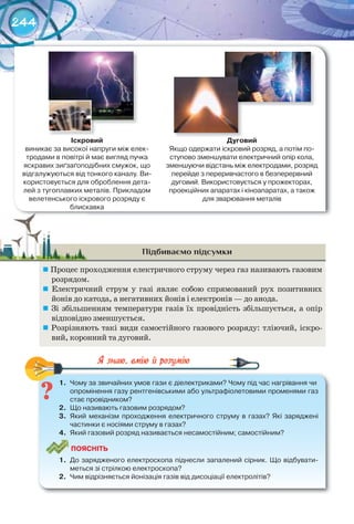 244
Підбиваємо підсумки
	Процес проходження електричного струму через газ називають газовим
розрядом.
	 Електричний струм у газі являє собою спрямований рух позитивних
йонів до катода, а негативних йонів і електронів — до анода.
	 Зі збільшенням температури газів їх провідність збільшується, а опір
відповідно зменшується.
	Розрізняють такі види самостійного газового розряду: тліючий, іскро-
вий, коронний та дуговий.
1.	 Чому	за	звичайних	умов	гази	є	діелектриками?	Чому	під	час	нагрівання	чи	
опромінення	газу	рентгенівськими	або	ультрафіолетовими	променями	газ	
стає	провідником?
2.	 Що	називають	газовим	розрядом?
3.	 Який	механізм	проходження	електричного	струму	в	газах?	Які	заряджені	
частинки	є	носіями	струму	в	газах?
4.	 Який	газовий	розряд	називається	несамостійним;	самостійним?
ПоЯСніТЬ
1.	 До	зарядженого	електроскопа	піднесли	запалений	сірник.	Що	відбувати-
меться	зі	стрілкою	електроскопа?
2.	 Чим	відрізняється	йонізація	газів	від	дисоціації	електролітів?
1.	 Чому	за	звичайних	умов	гази	є	діелектриками?	Чому	під	час	нагрівання	чи	
іскровий
виникає	за	високої	напруги	між	елек-
тродами	в	повітрі	й	має	вигляд	пучка	
яскравих	зиґзаґоподібних	смужок,	що	
відгалужуються	від	тонкого	каналу.	Ви-
користовується	для	оброблення	дета-
лей	з	тугоплавких	металів.	Прикладом	
велетенського	іскрового	розряду	є	
блискавка
Дуговий
Якщо	одержати	іскровий	розряд,	а	потім	по-
ступово	зменшувати	електричний	опір	кола,	
зменшуючи	відстань	між	електродами,	розряд	
перейде	з	переривчастого	в	безперервний	
дуговий.	Використовується	у	прожекторах,	
проекційних	апаратах	і	кіноапаратах,	а	також	
для	зварювання	металів
 