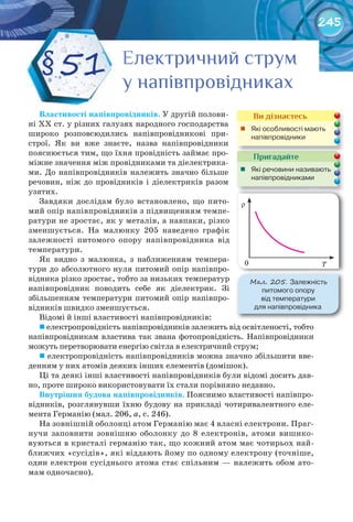 245
Властивості	напівпровідників. У другій полови-
ні XX ст. у різних галузях народного господарства
широко розповсюдились напівпровідникові при-
строї. Як ви вже знаєте, назва напівпровідники
пояснюється тим, що їхня провідність займає про-
міжне значення між провідниками та діелектрика-
ми. До напівпровідників належить значно більше
речовин, ніж до провідників і діелектриків разом
узятих.
Завдяки дослідам було встановлено, що пито-
мий опір напівпровідників з підвищенням темпе-
ратури не зростає, як у металів, а навпаки, різко
зменшується. На малюнку 205 наведено графік
залежності питомого опору напівпровідника від
температури.
Як видно з малюнка, з наближенням темпера-
тури до абсолютного нуля питомий опір напівпро-
відника різко зростає, тобто за низьких температур
напівпровідник поводить себе як діелектрик. Зі
збільшенням температури питомий опір напівпро-
відників швидко зменшується.
Відомі й інші властивості напівпровідників:
	електропровідність напівпровідників залежить від освітленості, тобто
напівпровідникам властива так звана фотопровідність. Напівпровідники
можуть перетворювати енергію світла в електричний струм;
	електропровідність напівпровідників можна значно збільшити вве-
денням у них атомів деяких інших елементів (домішок).
Ці та деякі інші властивості напівпровідників були відомі досить дав-
но, проте широко використовувати їх стали порівняно недавно.
Внутрішня	будова	напівпровідників. Пояснимо властивості напівпро-
відників, розглянувши їхню будову на прикладі чотиривалентного еле-
мента Германію (мал. 206, а, с. 246).
На зовнішній оболонці атом Германію має 4 власні електрони. Праг-
нучи заповнити зовнішню оболонку до 8 електронів, атоми вишико-
вуються в кристалі германію так, що кожний атом має чотирьох най-
ближчих «сусідів», які віддають йому по одному електрону (точніше,
один електрон сусіднього атома стає спільним — належить обом ато-
мам одночасно).
§51 Електричний струмЕлектричний струмЕлектричний струмЕлектричний струмЕлектричний струмЕлектричний струм
у напівпровідникаху напівпровідникаху напівпровідникаху напівпровідникаху напівпровідникаху напівпровідниках
Пригадайте
	 Які	речовини	називають	
напівпровідниками
Ви дізнаєтесь
	 Які	особливості	мають	
напівпровідники	
М��. 205. Залежність	
питомого	опору	
від	температури	
для	напівпровідника
r
T0
 