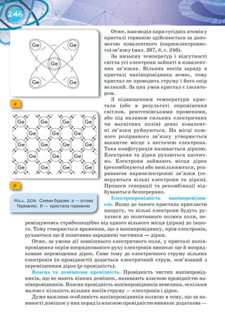 246
Отже, взаємодія пари сусідніх атомів у
кристалі германію здійснюється за допо-
могою ковалентного (парноелектронно-
го) зв’язку (мал. 207, б, с. 246).
За низьких температур і відсутності
світла усі електрони зайняті в ковалент-
них зв’язках. Вільних носіїв заряду в
кристалі напівпровідника немає, тому
кристал не проводить струму і його опір
великий. За цих умов кристал є ізолято-
ром.
З підвищенням температури крис-
тала (або в результаті опромінення
світлом, рентгенівськими променями,
або під впливом сильних електричних
чи магнітних полів) деякі ковалент-
ні зв’язки руйнуються. На місці кож-
ного розірваного зв’язку утворюється
вакантне місце з нестачею електрона.
Така конфігурація називається діркою.
Електрони та дірки рухаються хаотич-
но. Електрони займають місця дірок
(рекомбінують) або вивільняються, роз-
риваючи парноелектронні зв’язки (ге-
неруються вільні електрони та дірки).
Процеси генерації та рекомбінації від-
буваються безперервно.
Електропровідність	 напівпровідни-
ків. Якщо до такого кристала прикласти
напругу, то вільні електрони будуть ру-
хатися до позитивного полюса поля, пе-
реміщуючись стрибкоподібно від одного вільного місця (дірки) до іншо-
го. Тому створюється враження, що в напівпровіднику, крім електронів,
рухаються ще й позитивно заряджені частинки — дірки.
Отже, за умови дії зовнішнього електричного поля, у кристалі напів-
провідника окрім впорядкованого руху електронів виникає ще й впоряд-
коване переміщення дірок. Саме тому до електричного струму вільних
електронів (n-провідності) додається електричний струм, пов’язаний з
переміщенням дірок (р-провідність).
Власна	 та	 домішкова	 провідність. Провідність чистих напівпровід-
ників, що не мають ніяких домішок, називають власною провідністю на-
півпровідників. Власна провідність напівпровідників невелика, оскільки
малою є кількість вільних носіїв струму — електронів і дірок.
Дуже важлива особливість напівпровідників полягає в тому, що за на-
явності домішок у них поряд із власною провідністю виникає додаткова —
М��. 206. Схеми	будови:	а	—	атома	
Германію;		б — кристала	германію
а
б
 