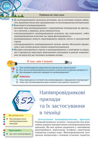 248
Підбиваємо підсумки
	До напівпровідників належать речовини, що за питомим опором займа-
ють проміжне місце між провідниками та ізоляторами (діелектриками).
	Властивості напівпровідників:
– питомий опір напівпровідників з підвищенням температури не зростає,
як у металів, а навпаки, різко зменшується;
– електропровідність напівпровідників залежить від освітленості, тобто
напівпровідникам властива так звана фотопровідність;
– напівпровідники можуть перетворювати енергію світла в електричний
струм;
– електропровідність напівпровідників можна значно збільшити введен-
ням у них атомів деяких інших елементів (домішок).
	Носіями електричного струму в напівпровідниках є електрони та дірки,
які з’являються внаслідок вивільнення електронів із деяких ковалент-
них зв’язків під час теплових коливань атомів.
1.	 Чим	напівпровідники	відрізняються	від	металів	і	діелектриків?
2.	 Як	у	чистих	напівпровідниках	виникають	електронна	та	діркова	провідність?
3.	 Що	називають	власною	провідністю	напівпровідників?
ПоЯСніТЬ
1.	 Чому	зменшується	питомий	опір	напівпровідників	з	підвищенням	температури?
2.	 Чому	опір	напівпровідників	дуже	залежить	від	наявності	домішок?
1.	 Чим	напівпровідники	відрізняються	від	металів	і	діелектриків?
Застосування	 напівпровідникових	 приладів.
Стрімкий розвиток техніки і технологій став мож-
ливим завдяки використанню напівпровідникових
приладів. На них можна натрапити у звичайному
радіоприймачі, мобільному телефоні, квантовому
генераторі (лазері) тощо. Напівпровідникові інте-
гральні мікросхеми є основою сучасних ґаджетів,
§52
НапівпровідниковіНапівпровідниковіНапівпровідникові
приладиприладиприлади
та їх застосуваннята їх застосуваннята їх застосування
в техніців техніців техніці
Пригадайте
	 Що	таке	напів	провідник
Ви дізнаєтесь
	 Про	використання	
напівпровідникових	
приладів	
 