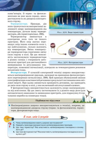 249
комп’ютерів. З термо- та фотоеле-
ментами ви вже мали справу, вико-
ристовуючи їх як джерела електрич-
ного струму.
Терморезистори. Прилади, дія
яких ґрунтується на використанні за-
лежності опору напівпровідників від
температури, дістали назву терморе-
зисторів, або термісторів (мал. 208).
Терморезистор вмикається в
електричне коло того чи іншого
пристрою. Його опір значно пере-
вищує опір інших елементів кола і,
що найголовніше, сильно залежить
від температури. Зміна температу-
ри терморезистора спричинює зміну
сили струму в колі. Це дає можли-
вість застосовувати терморезистори
в різних схемах і створювати авто-
матичні пристрої для дистанційного
вимірювання та регулювання тем-
ператури, пожежної сигналізації, контролю за температурним режимом
механізмів тощо.
Фоторезистори. У сучасній електронній техніці широко використову-
ються напівпровідникові прилади, засновані на принципах фотоелектрич-
ного перетворення сигналів (мал. 209). Цей принцип обумовлений зміною
електрофізичних властивостей речовини в результаті поглинання нею світ-
лової енергії. При цьому змінюється провідність речовини, що приводить
до змін сили струму в колі, у яке включений світлочутливий елемент.
У фоторезисторах використовується залежність опору напівпровідни-
ка від освітлення. Це дає змогу застосовувати їх у різного виду реле (для
автоматичного вмикання та вимикання пристроїв, для підрахунку й сор-
тування виробів на конвеєрах тощо).
Підбиваємо підсумки
	 Напівпровідники широко використовуються в техніці, зокрема, це
напівпровідникові джерела струму (термо- та фотоелементи), терміс-
тори, фоторезистори тощо.
1.	 Чому	напівпровідники	мають	широке	застосування?
2.	 Наведіть	приклади	використання	напівпровідникових	приладів.
3.	 Що	таке	термістор?	Яка	властивість	напівпровідника	покладена	в	основу	
його	дії?
4.	 Що	таке	фоторезистор?	Яка	властивість	напівпровідника	покладена	в	осно-
ву	його	дії?
1.	 Чому	напівпровідники	мають	широке	застосування?
ка від освітлення. Це дає змогу застосовувати їх у різного виду реле (дляка від освітлення. Це дає змогу застосовувати їх у різного виду реле (для
автоматичного вмикання та вимикання пристроїв, для підрахунку й сор-автоматичного вмикання та вимикання пристроїв, для підрахунку й сор-
М��. 208. Види	термісторів
М��. 209. Фоторезистори
 