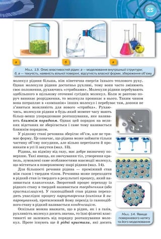 25
a б в
М��. 13. Опис	властивостей	рідин:	а —	моделювання	внутрішньої	структури;	
б, в	—	текучість,	наявність	вільної	поверхні,	відсутність	власної	форми,	збереження	об’єму
молекул рідини більша, ніж кінетична енергія їхнього теплового руху.
Однак молекули рідини достатньо рухливі, тому вони часто змінюють
своє положення, рухаючись «стрибками». Молекули рідини перебувають
здебільшого в щільному оточенні сусідніх молекул. Коли ж раптово по-
руч виникає розрідження, то молекула проникає в нього. Таким чином
вона потрапляє в «компанію» інших молекул і перебуває там, допоки не
з’явиться можливість для нового «стрибка». Рухаю-
чись, молекули рідини в будь-який момент часу мають
більш-менш упорядковане розташування, яке назива-
ють ближнім порядком. Однак цей порядок на вели-
ких відстанях не зберігається і саме тому називається
ближнім порядком.
У рідкому стані речовина зберігає об’єм, але не три-
має форму. Це означає, що рідина може займати тільки
частину об’єму посудини, але вільно перетікати й про-
никати в усі її закутки (мал. 13).
Рідина, на відміну від газу, має добре визначену по-
верхню. Такі явища, як змочування тіл, утворення кра-
пель, зумовлені саме особливостями взаємодії молекул,
що містяться в поверхневому шарі рідини (мал. 14).
Для більшості речовин рідина — проміжний стан
між газом і твердим тілом. Речовина може переходити
в рідкий стан із твердого в результаті процесу, який на-
зивається плавленням. Зворотний процес переходу із
рідкого стану в твердий називається твердненням (або
кристалізацією). У газоподібний стан рідина перехо-
дить унаслідок процесу пароутворення (кипіння й ви-
паровування), протилежний йому перехід із газоподіб-
ного стану в рідкий називається конденсацією.
Оскільки можна вважати, що в рідин, як і в газів,
рухливість молекул досить значна, то їхні фізичні влас-
тивості не залежать від порядку розташування моле-
кул. Проте існують ще й рідкі кристали, які досить
М��. 14. Явище	
поверхневого	натягу	
та	його	моделювання
 