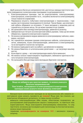 Щоб уникнути багатьох неприємностей, достатньо завжди пам’ятати пра-
вила поводження з електричними приладами та дотримуватися їх:
1.	 Електронагрівальні прилади, такі як електрочайник, електросамовар,
електропраска, електрокамін та ін., потрібно включати в електромережу
тільки повністю справними.
2.	 Переважна кількість побутових електроприладів є переносними, і при
цьому часто виникає пошкодження їх ізоляції. Також буває, що електрич-
ний кабель обірвався чи оголився. У таких випадках у жодному разі не
торкайтесь оголених місць, бо це може призвести до травми.
3.	 Не залишайте без нагляду електроприлади, увімкнені в розетку.
4.	 Забороняється тягнути за електричний кабель руками, тому що він може
обірватись і вразити електричним струмом.
5.	 Не можна заповнювати водою ввімкнені в електромережу чайники, каво-
варки, каструлі.
6.	 Не торкайтеся мокрими руками електричних кабелів, штепсельних ро-
зеток, вимикачів, інших електроприладів, увімкнених в електромережу,
та не витирайте їх вологою ганчіркою.
7.	 Не можна підвішувати речі на кабелі, що ввімкнені в мережу.
8.	 Не можна бавитись із штепсельними розетками — це загрожує вашому
життю.
9.	 Коли йдете з дому — всі електроприлади мають бути вимкнені.
10.	 Не можна сильно навантажувати подовжувачі, вмикаючи одночасно ба-
гато потужних електроприладів.
11.	 Не залишайте без догляду своїх молодших братиків і сестричок.
Використання електричних приладів не за призначенням або невміле ко-
ристування ними можуть призвести до пожежі! Якщо вже так сталося, що
електричне обладнання загорілося, то перш за все потрібно:
	 вимкнути електрорубильник (Між іншим, обов’язково поцікавтеся, де
розташований електрорубильник вашого помешкання, та навчіться ним
користуватися!). Якщо знеструмити електромережу неможливо, то слід
пам’ятати: не можна застосовувати для гасіння воду та пінні вогнегасники,
можна лише порошкові;
	 терміново зателефонувати за номером 101 і викликати пожежну	
охорону.
Якщо не забувати цих простих правил, то можна уникнути
багатьох неприємностей.
Пам’ятайте, несправності в електромережі й електричних
приладах може усунути лише фахівець-електрик!
 