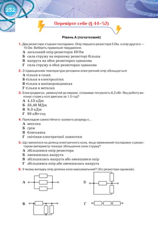 252
Перевірте себе (§ 44–52)
рівень	а	(початковий)	
1.	Два	резистори	з’єднані	послідовно.	Опір	першого	резистора	5	Ом,	а	опір	другого	—	
15	Ом.	Виберіть	правильне	твердження.
А	 загальний опір резисторів 10 Ом
Б	 сила струму на першому резисторі більша
В	 напруга на обох резисторах однакова
Г	 сила струму в обох резисторах однакова
2.	З	підвищенням	температури	речовини	електричний	опір	збільшується
А	тільки в газах
Б	тільки в електролітах
В	тільки в напівпровідниках
Г	тільки в металах
3.	Електродвигун,	увімкнутий	до	мережі,	споживає	потужність	6,2	кВт.	Яку	роботу	ви-
конує	струм	у	колі	двигуна	за	1,5	год?
А	 4,13 кДж
Б	 33,48 МДж
В	 9,3 кДж
Г	 93 кВт·год
4.	Прикладом	самостійного	газового	розряду	є…
А	 веселка
Б	 грім
В	 блискавка
Г	 світіння електричної лампочки
5.	Що	змінилося	на	ділянці	електричного	кола,	якщо	ввімкнений	послідовно	з	резис-
тором	амперметр	показує	збільшення	сили	струму?
А	 збільшився опір резистора
Б	 зменшилась напруга
В	 збільшилась напруга або зменшився опір
Г	 збільшився опір або зменшилась напруга
6.	У	якому	випадку	опір	ділянки	кола	максимальний?	(Усі	резистори	однакові).
А																																																																					Б
В																																																																						Г
 
