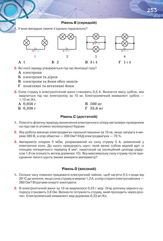 253
Рівень B (середній)
1. У яких випадках лампи з’єднано паралельно?
V
V
VV
VV
V
V
        1                                         2                                    3                                    4
А	 1 Б	 2 В	 3 і 4 Г	 1 і 4
2. Які носії заряду утворюються під час йонізації газу?
А	 електрони
Б	 електрони та дірки
В	 електрони та йони обох знаків
Г	 позитивні та негативні йони
3. Сила струму в електролітичній ванні становить 0,5 А. Визначте масу срібла, яка
виділиться під час електролізу за 10  хв. Електрохімічний еквівалент срібла  —
1,12 мг/Кл.
А	 0,056 г
Б	 0,336 г
В	 560 мг
Г	 33,6 мг
Рівень C (достатній)
1.	 Поясніть фізичну природу виникнення електричного опору металевих провідників
на підставі їх атомно-молекулярної будови.
2.	 Яку роботу виконує електродвигун пральної машини за 10 хв, якщо напруга в ме-
режі 380 В, а опір обмотки — 200 Ом? ККД електродвигуна — 70 %.
3.	 Амперметр опором  5 мОм, розрахований на силу струму  5 А, увімкнений у
електричне коло. До нього приєднують шунт, який являє собою мідний дріт із
площею поперечного перерізу  8 мм2
,  намотаний на ізоляційний циліндр радіу-
сом 1,9 см (кількість витків дорівнює 10). Яку максимальну силу струму після при-
єднання такого шунта зможе виміряти амперметр?
Рівень D (високий)
1.	 Скільки часу повинен працювати електричний чайник, щоб нагріти 0,5 л води від
20 о
С до кипіння, якщо сила струму в мережі 1,2 А, а опір спіралі електрочайника —
260 Ом? Втратами енергії знехтувати.
2.	 В електролітичній ванні за 10 хв виділилося 0,33 г міді. Опір розчину мідного ку-
поросу становить 3,6 Ом. Визначте потужність струму, який проходить через роз-
чин. Електрохімічний еквівалент міді дорівнює 0,33 мг/Кл.
+   –
+   –
+   – +   –
 