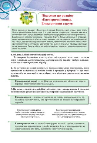 254
1.	Ви	детальніше	вивчили	будову	атома.
Електрони і	протони мають унікальні природні властивості — саме
вони є носіями елементарного електричного заряду, тобто наймен-
шої порції електричного заряду.
2. Ви	детальніше	ознайомились	із	фундаментальною	взаємодією,	якою	
зумовлена	 найбільша	 кількість	 явищ	 і	 процесів	 у	 природі,	 —	 це елек-
тромагнітна взаємодія,	що	відбувається	між	електрично	зарядженими	
тілами.
Електричний заряд — це фізична величина, що кількісно харак-
теризує електромагнітну взаємодію.
3. Ви	можете	описати	деякі	фізичні	характеристики	речовини	й	поля,	що	
пояснюються	рухом	і	взаємодією	електрично	заряджених	частинок.
Електризація — процес утворення на тілах, що взаємодіють, од-
накових за величиною, але протилежних за знаком електричних
зарядів.
Електризація	через	дотик	—	
набуття	тілами,	що	контактують,	
електричного	заряду	внаслідок	
обміну	електронами.
Електризація	через	вплив	—	
перерозподіл	електричного	заряду	
в	незарядженому	тілі,	зумовлений	дією	
на	нього	зарядженого	тіла.
Електричне поле — це особлива форма матерії, що існує навколо
електрично заряджених тіл або частинок і діє з деякою силою на
інші частинки або тіла, що мають електричний заряд.
Після	 вивчення	 розділу	 «Електричні	 явища.	 Електричний	 струм»	 вам	 стали	
більш	зрозумілими	ті	природні	й	штучні	явища	та	процеси,	що	пояснюються	
особливостями	руху	й	взаємодії	електрично	заряджених	частинок	речовини.
Ваші	знання	електричних	явищ	і	процесів	будуть	більш	цілісними	й	операцій-
ними,	коли	ви	навчитесь	їх	систематизувати,	застосовувати	загальні	принци-
пи,	теорії,	ідеї	до	аналізу	часткових	питань,	практичного	втілення	знань	у	кон-
кретних	життєвих	ситуаціях.	Особливо	такі	вміння	стануть	у	пригоді	в	ситуації,	
де	ви	вимушені	будете	діяти	не	за	інструкцією,	у	пошуку	неординарних	вирі-
шень	проблем.
Підсумки до розділу
«Електричні явища.
Електричний струм»
 