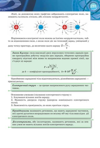 255
Лінії, за допомогою яких графічно зображають електричне поле, на-
зивають силовими лініями, або лініями напруженості.
Порівнювати електричні поля можна за їхніми напруженостями, тоб-
то за відношенням сили, з якою поле діє на точковий заряд, уміщений у
дану точку простору, до величини цього заряду елF
E
q
=


.
Закон Кулона: сила взаємодії двох нерухомих точкових зарядів пря-
мо	пропорційна добутку модулів цих зарядів, обернено пропорційна
квадрату відстані між ними та напрямлена вздовж прямої лінії, що
з’єднує ці заряди:
1 2
2
q q
F k
R
⋅
= ,
де k — коефіцієнт пропорційності,
2
9
2
Н м
9 10
Кл
k
⋅
= ⋅ .
Однойменно заряджені тіла відштовхуються, різнойменно заряджені —
притягуються.
Електричний струм — це процес напрямленого руху заряджених час-
тинок.
Основними умовами існування електричного струму є:
1. Існування вільних носіїв заряду.
2. Наявність джерела струму (джерела зовнішнього електричного
поля).
3. Замкненість провідників, по яких протікає струм.
Провідниками називають речовини, що мають заряджені частинки,
які здатні рухатися впорядковано по всьому об’єму тіла внаслідок дії
електричного поля.
Діелектриками, або ізоляторами, називають речовини, які за пев-
них умов не мають вільних носіїв електричного заряду.
 
