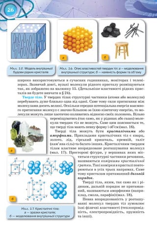 26
широко використовуються в сучасних годинниках, моніторах і телеві-
зорах. Зазвичай довгі, вузькі молекули рідкого кристалу розміщуються
так, як зображено на малюнку 15. (Детальніше властивості рідких крис-
талів ви будете вивчати в § 24).
Тверде	тіло. У твердих тілах	структурні частинки (атоми або молекули)
перебувають дуже близько одна від одної. Саме тому сили притягання між
молекулами досить великі. Оскільки середня потенціальна енергія взаємно-
го притягання молекул є значно більшою за їхню кінетичну енергію, то мо-
лекули можуть лише хаотично коливатись відносно своїх положень. Вільно
переміщуватись (так само, як у рідинах або газах) моле-
кули твердих тіл не можуть. Саме цим пояснюється те,
що тверді тіла мають певну форму і об’єм (мал. 16).
Тверді тіла можуть бути кристалічними або
аморфними. Прикладами кристалічних тіл є кварц,
золото, лід, гірський кришталь, кремній, галіт
(кам’яна сіль) та багато інших. Кристалічним твердим
тілам властиве впорядковане розташування молекул
(мал. 17). Просторові фігури, у вершинах яких міс-
тяться структурні частинки речовини,
називаються комірками кристалічної
ґратки.Такікоміркивкристаліповто-
рюються в усіх трьох напрямах. Саме
тому кристалам притаманний дальній
порядок.
Тверді тіла, яким, так само як і рі-
динам, дальній порядок не притаман-
ний, називаються аморфними (напри-
клад, смола, парафін) (мал. 18).
Певна впорядкованість у розташу-
ванні молекул твердих тіл зумовлює
їхні фізичні властивості (теплопровід-
ність, електропровідність, пружність
та інші).
М��. 15. Модель	внутрішньої	
будови	рідких	кристалів
М��. 16. Опис	властивостей	твердих	тіл:	а —	моделювання	
внутрішньої	структури;	б —	наявність	форми	та	об’єму
a б
лекули можуть лише хаотично коливатись відносно своїх положень. Вільнолекули можуть лише хаотично коливатись відносно своїх положень. Вільно
М��. 17. Кристалічні	тіла:	
а —	зразки	кристалів;
б —	моделювання	внутрішньої	структури	
б
a
 