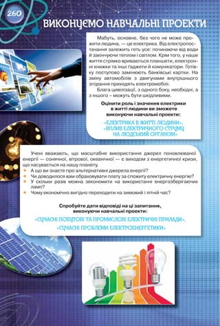 Мабуть,	 основне,	 без	 чого	 не	 може	 про-
жити	людина,	—	це	електрика.	Від	електропос-
тачання	залежить	геть	усе:	починаючи	від	води	
й	закінчуючи	теплом	і	світлом.	Крім	того,	у	наше	
життя	стрімко	вриваються	планшети,	електрон-
ні	книжки	та	інші	ґаджети	й	комунікатори.	Готів-
ку	 поступово	 замінюють	 банківські	 картки.	 На	
зміну	 автомобілів	 з	 двигунами	 внутрішнього	
згорання	приходять	електромобілі.
Блага	цивілізації,	з	одного	боку,	необхідні,	а	
з	іншого	–	можуть	бути	шкідливими.	
оцінити	роль	і	значення	електрики
	в	житті	людини	ви	зможете	
виконуючи	навчальні	проекти:
«ЕЛЕКТРИКА В ЖИТТІ ЛЮДИНИ»,
«ВПЛИВ ЕЛЕКТРИЧНОГО СТРУМУ
НА ЛЮДСЬКИЙ ОРГАНІЗМ»
ВИКОНУЄМО НАВЧАЛЬНІ ПРОЕКТИ
Учені	 вважають,	 що	 масштабне	 використання	 джерел	 поновлюваної	
енергії	—	сонячної,	вітрової,	океанічної	—	є	виходом	з	енергетичної	кризи,	
що	насувається	на	нашу	планету.
	 А	що	ви	знаєте	про	альтернативні	джерела	енергії?
	 Чи	доводилося	вам	обраховувати	плату	за	спожиту	електричну	енергію?
	 У	 скільки	 разів	 можна	 зекономити	 на	 використанні	 енергозберігаючих	
ламп?
	 Чому	економічно	вигідно	переходити	на	зимовий	і	літній	час?
Спробуйте	дати	відповіді	на	ці	запитання,	
виконуючи	навчальні	проекти:	
«СУЧАСНІ ПОБУТОВІ ТА ПРОМИСЛОВІ ЕЛЕКТРИЧНІ ПРИЛАДИ»,
«СУЧАСНІ ПРОБЛЕМИ ЕЛЕКТРОЕНЕРГЕТИКИ»
260
 