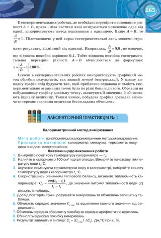 263
В експериментальних роботах, де необхідно перевірити виконання рів-
ності А = В, права і ліва частини якої вимірюються незалежно одна від
одної, використовують метод порівняння з одиницею. Якщо А = В, то
1=
A
B
. Підставляючи у цей вираз експериментальні дані, можемо отри-
мати результат, відмінний від одиниці. Наприклад, 0,9=
A
B
, це означає,
що відносна похибка дорівнює 0,1. Тобто відносна похибка експеримен-
тальної перевірки рівності А = В обчислюється за формулою:
ε = − ⋅1 100%
A
B
.
Інколи в експериментальних роботах використовують графічний ме-
тод обробки результатів, так званий метод інтерполяції. У цьому ви-
падку графік слід будувати так, щоб приблизно однакова кількість екс-
периментально отриманих точок була по різні боки від нього. Обравши на
побудованому графіку довільну точку, записують її значення й обчислю-
ють шукану величину. Таким чином, побудова графіка дозволяє визна-
чити середнє значення величини без складних обчислень.
Калориметричний	метод	вимірювання
Мета	роботи:	ознайомитись	із	калориметричним	методом	вимірювання.
Прилади	 та	 матеріали:		калориметр;	мензурка;	термометр;	посу-
дина	з	водою;	електрочайник.
вказівки	щодо	виконання	роботи
1.	 Виміряйте	початкову	температуру	калориметра	— t1
.
2.	 Налийте	в	калориметр	100	см3
	підігрітої	води.	Виміряйте	початкову	темпе-
ратуру	води	t2
°C.
3.	 Акуратно	помішуючи	термометром	воду	в	калориметрі,	виміряйте	кінцеву	
температуру	води	і	калориметра	tс
	
°C.
4.	 Скориставшись	рівнянням	теплового	балансу,	визначте	теплоємність	ка-
лориметра:	
−
=
−
2 c
ê
c 1
( )ñm t t
C
t t
,	де	значення	питомої	теплоємності	води	(с)	
візьміть	із	таблиць.
5.	Дослід	повторіть	тричі,	результати	вимірювань	та	обчислень	запишіть	у	та-
блицю.
6.	Обчисліть	середнє	значення	Ск	сер
	та	відхилення	кожного	значення	від	се-
реднього.
7.	Обчисліть	середню	абсолютну	похибку	як	середнє	арифметичне	відхилень.
8.	Обчисліть	відносну	похибку	вимірювань.
9.	Результат	запишіть	у	вигляді:	Ск
	=	(Ск	сер
±	∆Ск
),	Дж/о
С	при	ε, %.
 