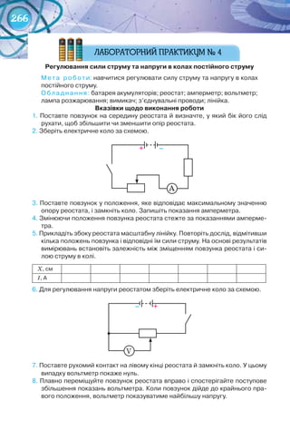 266
регулювання	сили	струму	та	напруги	в	колах	постійного	струму
Мета	 роботи:	навчитися	регулювати	силу	струму	та	напругу	в	колах	
постійного	струму.
Обладнання:	батарея	акумуляторів;	реостат;	амперметр;	вольтметр;	
лампа	розжарювання;	вимикач;	з’єднувальні	проводи;	лінійка.
вказівки	щодо	виконання	роботи
1.	Поставте	повзунок	на	середину	реостата	й	визначте,	у	який	бік	його	слід	
рухати,	щоб	збільшити	чи	зменшити	опір	реостата.
2.	Зберіть	електричне	коло	за	схемою.
А
3.	Поставте	повзунок	у	положення,	яке	відповідає	максимальному	значенню	
опору	реостата,	і	замкніть	коло.	Запишіть	показання	амперметра.
4.	Змінюючи	положення	повзунка	реостата	стежте	за	показаннями	амперме-
тра.
5.	Прикладіть	збоку	реостата	масштабну	лінійку.	Повторіть	дослід,	відмітивши	
кілька	положень	повзунка	і	відповідні	їм	сили	струму.	На	основі	результатів	
вимірювань	встановіть	залежність	між	зміщенням	повзунка	реостата	і	си-
лою	струму	в	колі.	
Х,	см
І,	А
6.	Для	регулювання	напруги	реостатом	зберіть	електричне	коло	за	схемою.	
V
7.	Поставте	рухомий	контакт	на	лівому	кінці	реостата	й	замкніть	коло.	У	цьому	
випадку	вольтметр	покаже	нуль.
8.	Плавно	переміщуйте	повзунок	реостата	вправо	і	спостерігайте	поступове	
збільшення	показань	вольтметра.	Коли	повзунок	дійде	до	крайнього	пра-
вого	положення,	вольтметр	показуватиме	найбільшу	напругу.
+										–
+									–
 