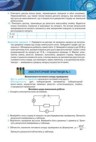 267
9.	 Повторіть	 дослід	 кілька	 разів,	 переміщаючи	 повзунок	 в	 обох	 напрямах.	
	Переконайтеся,	 що	 таким	 чином	 можна	 дістати	 напругу,	 яка	 змінюється	
від	нуля	до	максимальної,	що	створюється	джерелом	струму	на	зовнішній	
	ділянці	кола.
10.	 Повторіть	 дослід,	 приклавши	 до	 реостата	 масштабну	 лінійку.	 Відмітьте	
кілька	 положень	 повзунка	 й	 відповідні	 їм	 напруги.	 На	 основі	 результатів	
вимірювання	встановіть	залежність	між	зміщенням	повзунка	та	значенням	
регульованої	напруги.
Х,	см
U,	В
Додаткове	завдання.	1.	Перевірте	на	досліді,	як	залежить	напруга	на	затиска-
чах	джерела	струму	від	опору	зовнішнього	кола.	Побудуйте	графік	цієї	за-
лежності.	Обладнання	доберіть	самостійно.	2.	Виміряйте	напругу	(до	25	В)	у	
електричному	колі,	використовуючи	для	цього	два	вольтметри,	кожен	з	яких	
розрахований	на	напругу	до	15	В,	і	з’єднувальні	проводи.	3.	Маємо:	елек-
тричну	 лампу,	 реостат,	 вимикач,	 вольтметр,	 джерело	 струму.	 Накресліть	
схему	з’єднання	елементів	кола,	в	якому	можна	за	допомогою	реостата	ре-
гулювати	силу	струму,	що	проходить	через	лампочку,	а	за	допомогою	воль-
тметра	— вимірювати	сумарну	напругу	на	реостаті	й	лампі.
визначення	питомого	опору	провідника
Мета	роботи:	навчитися	визначати	питомий	опір	дроту.
Обладнання:	 дріт;	 лабораторний	 амперметр;	 лабораторний	
вольт-метр;	 акумулятор;	 вимикач;	 реостат;	 штангенциркуль;	 лінійка;	
з’єднувальні	провідники.
вказівки	щодо	виконання	роботи
1.	Складіть	електричне	коло	за	схемою.
+											–
V
А
2.	Виміряйте	силу	струму	й	напругу	на	досліджуваному	провіднику.	Запишіть	
результати	вимірювань	у	таблицю.
3.	Відключіть	провідник	від	кола.	Виміряйте	його	довжину	l	і	діаметр	d.	Запи-
шіть	результати	вимірювань	у	таблицю.
4.	Обчисліть	значення	питомого	опору	провідника	за	формулою:	
2
4
Ud
I
π
ρ =

.
Запишіть	результати	обчислень	у	таблицю.
 