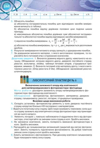 268
U,	В І,	А l,	м d,	м r,	Ом∙м ∆r,	Ом∙м ε,%
5.	 Обчисліть	похибки:
а)	 абсолютну	 інструментальну	 похибку	 для	 відповідних	 засобів	 вимірю-
вання	випишіть	із	таблиці;
б)	 абсолютна	 похибка	 відліку	 дорівнює	 половині	 ціни	 поділки	 шкали	
	приладу;
в)	 максимальна	 абсолютна	 похибка	 дорівнює	 сумі	 абсолютної	 інструмен-
тальної	та	абсолютної	похибки	відліку	відповідних	засобів	вимірювання;
г)	відносна	похибка	вимірювань: ρ
∆ ∆ ∆ ∆
ε = + + +
U d I
U d I


2 ;
д)	абсолютна	похибка	вимірювань:	∆r = r ·εr
,	де	εr
виражається	десятковим	
дробом.
6.	 Результат	вимірювання	питомого	опору	запишіть	з	урахуванням	похибок.
7.	 За	довідником	визначте	матеріал,	з	якого	виготовлено	провідник,	та	по-
рівняйте	його	питомий	опір	з	отриманим	значенням.
	Додаткове	завдання.	1.	Визначте	довжину	мідного	дроту,	намотаного	на	ко-
тушку.	 Обладнання: котушка мідного дроту, джерело постійного струму,
реостат, вольтметр, лінійка, таблиця питомих опорів, з’єднувальні про-
відники, вимикач. 2.	Визначте	питомий	опір	матеріалу	дроту,	з	якого	виго-
товлено	реостат.	(Опір	реостата	2	Ом).	Обладнання:	малоомний реостат,
штангенциркуль.
визначення	залежності	опору	від	освітленості
	для	напівпровідникового	фоторезистора	і	фотодіода	
Мета	 роботи:	дослідити	залежність	опору	напівпровідникового	фо-
торезистора	і	фотодіода	від	освітленості.
Обладнання:	 	 фоторезистор;	 фотоелемент;	 амперметр;	 джерело	
струму;	гальванометр;	реостат;	ліхтарик;	з’єднувальні	провідники.
вказівки	щодо	виконання	роботи
1.	 Складіть	 установку:	 фоторезистор	 увімкніть	 у	 коло	 джерела	 постійного	
струму	напругою	близько	4	В	послідовно	з	амперметром.
2.	Відмітьте	початкову	силу	струму.	Цей	струм	називають	темновим;	сила	цьо-
го	струму	залежить	від	електричного	опору	фоторезистора	і	від	прикладе-
ної	до	нього	напруги.
3.		Увімкніть	ліхтарик	і,	повільно	наближаючи	й	віддаляючи	його	від	фоторе-
зистора,	спостерігайте	за	змінами	сили	струму	в	колі.	Зробіть	висновок.
4.	 Не	 змінюючи	 освітлення,	 змініть	 полярність	 вмикання	 фоторезистора	 в	
коло.	Зробіть	висновок.
5.	Під'єднайте	до	гальванометра	затемнений	(закритий	від	світла)	фотоеле-
мент.	Змініть	полярність	підключення	фотоелемента.	За	добре	помітною	
зміною	сили	струму	в	колі	зробіть	висновок.
6.	Зніміть	затемнення	з	фотоелемента.	При	денному	освітленні	гальванометр	
буде	показувати	певну	силу	струму.	
 