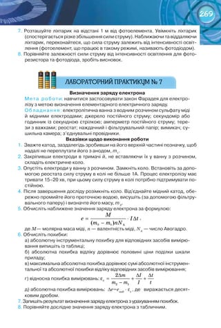 269
7.	Розташуйте	ліхтарик	на	відстані	1	м	від	фотоелемента.	Увімкніть	ліхтарик	
(спостерігається	різке	збільшення	сили	струму).	Наближаючи	та	віддаляючи	
ліхтарик,	переконайтеся,	що	сила	струму	залежить	від	інтенсивності	освіт-
лення	(фотоелемент,	що	працює	в	такому	режимі,	називають	фотодіодом).	
8.	Порівняйте	залежності	сили	струму	від	інтенсивності	освітлення	для	фото-
резистора	та	фотодіода,	зробіть	висновок.
визначення	заряду	електрона
Мета	 роботи:	навчитися	застосовувати	закон	Фарадея	для	електро-
лізу	з	метою	визначення	елементарного	електричного	заряду.
Обладнання:	електролітична	ванна	з	водним	розчином	сульфату	міді	
й	 мідними	 електродами;	 джерело	 постійного	 струму;	 секундомір	 або	
годинник	із	секундною	стрілкою;	амперметр	постійного	струму;	тере-
зи	з	важками;	реостат;	наждачний	і	фільтрувальний	папір;	вимикач;	су-
шильна	камера;	з’єднувальні	провідники.
вказівки	щодо	виконання	роботи
1.		Зважте	катод,	заздалегідь	зробивши	на	його	верхній	частині	позначку,	щоб	
надалі	не	переплутати	його	з	анодом,	m1
.
2.	Закріпивши	електроди	в	тримачі	й,	не	вставляючи	їх	у	ванну	з	розчином,	
складіть	електричне	коло.
3.	Опустіть	електроди	у	ванну	з	розчином.	Замкніть	коло.	Встановіть	за	допо-
могою	реостата	силу	струму	в	колі	не	більше	1А.	Процес	електролізу	має	
тривати	15–20	хв,	при	цьому	силу	струму	в	колі	потрібно	підтримувати	по-
стійною.
4.	Після	завершення	досліду	розімкніть	коло.	Від'єднайте	мідний	катод,	обе-
режно	промийте	його	проточною	водою,	висушіть	(за	допомогою	фільтру-
вального	паперу)	і	визначте	його	масу,	m	2
.
5.	Обчисліть	наближене	значення	заряду	електрона	за	формулою:
= ⋅ ∆
−
M
e I t
m m nN2 1 A( )
,	
де М—	молярна	маса	міді, n —	валентність	міді, NA
—	число	Авогадро.
6.	Обчисліть	похибки:
а)	абсолютну	інструментальну	похибку	для	відповідних	засобів	вимірю-
вання	випишіть	із	таблиці;
б)	 абсолютна	 похибка	 відліку	 дорівнює	 половині	 ціни	 поділки	 шкали	
приладу;
в)	максимальна	абсолютна	похибка	дорівнює	сумі	абсолютної	інструмен-
тальної	та	абсолютної	похибки	відліку	відповідних	засобів	вимірювання;
г)	відносна	похибка	вимірювань:
2 1
2
e
m I t
m m I t
∆ ∆ ∆
ε = + +
−
д)	абсолютна	похибка	вимірювань:		∆е=енаб
· εе
,	де			виражається	десят-
ковим	дробом.
7.	Запишіть	результат	визначення	заряду	електрона	з	урахуванням	похибок.
8.	Порівняйте	дослідне	значення	заряду	електрона	з	табличним.
 