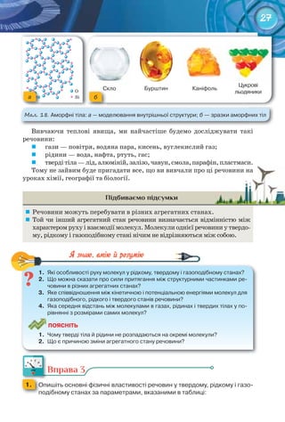 27
Вивчаючи теплові явища, ми найчастіше будемо досліджувати такі
речовини:
	 гази — повітря, водяна пара, кисень, вуглекислий газ;
	 рідини — вода, нафта, ртуть, гас;
	 твердітіла—лід,алюміній,залізо,чавун,смола,парафін,пластмаси.
Тому не зайвим буде пригадати все, що ви вивчали про ці речовини на
уроках хімії, географії та біології.
Підбиваємо підсумки
	 Речовини можуть перебувати в різних агрегатних станах.
	 Той чи інший агрегатний стан речовини визначається відмінністю між
характером руху і взаємодії молекул. Молекули однієї речовини у твердо-
му, рідкому і газоподібному стані нічим не відрізняються між собою.
1.	 Які	особливості	руху	молекул	у	рідкому,	твердому	і	газоподібному	станах?
2.	 Що	можна	сказати	про	сили	притягання	між	структурними	частинками	ре-
човини	в	різних	агрегатних	станах?
3.	 Яке	співвідношення	між	кінетичною	і	потенціальною	енергіями	молекул	для	
газоподібного,	рідкого	і	твердого	станів	речовини?
4.	 Яка	середня	відстань	між	молекулами	в	газах,	рідинах	і	твердих	тілах	у	по-
рівнянні	з	розмірами	самих	молекул?
ПоЯСніТЬ
1.	 Чому	тверді	тіла	й	рідини	не	розпадаються	на	окремі	молекули?
2.	 Що	є	причиною	зміни	агрегатного	стану	речовини?
1.	 Які	особливості	руху	молекул	у	рідкому,	твердому	і	газоподібному	станах?
Вправа 3
1. 	 Опишіть	основні	фізичні	властивості	речовин	у	твердому,	рідкому	і	газо-
подібному	станах	за	параметрами,	вказаними	в	таблиці:
твердітіла—лід,алюміній,залізо,чавун,смола,парафін,пластмаси.твердітіла—лід,алюміній,залізо,чавун,смола,парафін,пластмаси.
Тому не зайвим буде пригадати все, що ви вивчали про ці речовини наТому не зайвим буде пригадати все, що ви вивчали про ці речовини на
Скло Бурштин Каніфоль
Цукрові	
льодяники
М��. 18. Аморфні	тіла:	а —	моделювання	внутрішньої	структури;	б —	зразки	аморфних	тіл
a
Скло
б
 