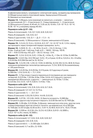 271
4) Діелектрики можуть «утримувати» електричний заряд, на відміну від провідників;
5) Обидві кульки мають позитивний заряд. Заряд кульки б більший;	
6) Змінився на позитивний.
Вправа 14. 1) Модуль сили взаємодії не зміниться, а напрям — зміниться	
на протилежний; 2) 1—2 притягання; 2—3 відштовхування; 1—3 притягання;	
3) Збільшиться в 3 рази; 4) 45 мН; 5)  3,35 см; 6) 10 нКл; 7) 9 ∙10–5
Н; 5 ∙10–5
Н;	
8) 36 ∙10–5
Н, у напрямку заряду 40 нКл.
Перевірте себе (§ 27—33)
Рівень А (початковий); 1) Б; 2) Г; 3) В; 4) В; 5) В; 6) Г.
Рівень В (середній); 1) Б; 2) Б; 3) Г.
Рівень С (достатній); 1) Б; 2) 1 — Д; 2 — Г; 3 — А.
Рівень D (високий); 1) Збільшилася в 1,8 раза; зменшилася в 0,5 раза.
Вправа 15. 1) 3,4 А; 2) 15,4 с; 3) 0,6 А; 4) 5∙1012
; 5) 1,6∙10–6
А; 6) 1,5 Кл; заряд,	
що проходить через поперечний переріз провідника  за 4 с.
Вправа 16. 1) 24 В; 2) ; 3) —; 4) 18 Кл; 5) а) 0 — 2 А; 0,1А/под; 1,3 А;	
б) від –5 мА до 5 мА; 1 мА/под; 3 мА; в) 0 — 160 В; 1 В/под; 103 В;	
г) 0 — 10 В; 0,5 В/под; 4 В; д) 0 — 2А; 0,1 А/под; 1,8 А.
Вправа 17. 1) 3 А; 2) 0,3 А; 3) RІ
= 2 Ом; RІІ
= 4 Ом; RІІІ
=1 Ом; 4) 12 Ом; 5) 440 Ом.
Вправа18. 1) 0,01 Ом; 2) 0,765 мм2
; 3) R2
> R1
в 2 рази; 4) 45 м; 5) 6,8 кг; 6) ≈14 мОм;
7) 0,33 Ом; 8) 0,384 Ом∙мм2
/м; 9) 18,5 м.
Вправа 19. 1) 3,2 В; 2 В; 1,2 В; 2) 110 В; 3) 440 Ом; 4) 3 В; 9 В; 5) 2 А; 46 В; 6) Униз:
показання амперметра і вольтметра зменшаться; 7) 3 А; 30 В; 8) На алюмінієвому	
в 1,65 раза більша.
Вправа 20. 1) 0,25 Ом; 2) 0,25 Ом; 3) У 9 разів; 4) У другому в 5 разів;	
5) 300 Ом; 1,2 А; 0,4 А; 6) —; 7) 1,12 А.
Вправа 21. 1) Три опори з’єднати паралельно й послідовно до них приєднати	
четвертий; 2) 2/3 Ом; 1,33 Ом; 6 Ом; 3 Ом; 3) 6 А; 4) У першого і третього	
амперметра збільшаться, у другого  — зменшаться; 5) 10 Ом; 7,5 Ом;	
6) 3,6 Ом; 5 А; 2,5 А; 1,67 А; 0,83 А; 7) 4 Ом; 1 Ом.
Перевірте себе (§34—43)
Рівень А (початковий) 1) Б; 2) В; 3) Б; 4) Б; 5) Г; 6) Б.
Рівень В (середній) 1) Г; 2) Г; 3) 13,75 м.
Рівень С (достатній) 1)  — ; 2) Г; 3) Г.
Рівень D (високий) 1) 55,2 В; 0,24 А; 14,4 В; 2) 0,5 В.
Вправа 22. 1) 27 Вт; 121,5 Вт; 54 Вт; 2) Зросте потужність; 3) 880 Дж;	
4) потужність другого від потужності першого; 5) 0,42 Ом∙мм2
/м; 6) 7425 Дж.
Вправа 23. 1) 36 кДж; 2) 0,33 Дж; 3) Донизу: зменшується опір кола, зростає сила
струму й відповідно зростає кількість теплоти, що виділяється; 4) а) 303 Дж;	
б) 1435 Дж; 5) 237,6 кДж; 6) 20 хв 25 с; 7) 91 %; 8) 49 А; 9) 51,6 %; 10) 0,174 мм.
Вправа 24. 1) 559 мг; 2) 0,34 г/Кл; 3) 2 А; 4) 2,26 А; 5) 612 г; 6) 3000 с;	
7) 0,3 ∙10–6
кг/Кл; нікель; 8) 2000 с.
Перевірте себе (§ 44—52)
Рівень А (початковий) 1) Г; 2) Б; 3) Б; 4) В; 5) В; 6) Г.
Рівень В (середній) 1) В; 2) В; 3) Б.
Рівень С (достатній)1)  —; 2) 303 кДж; 3) 5,96 А.
Рівень D (високий) 1) 7 хв 28 с; 2) 10 Вт.
 