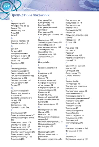 272
Предметний покажчик
А
Акумулятор 166
Аморфне тіло 26, 60
Ампер 176
Амперметр 176
Анод 165
Атом 7
Б
Ближній порядок 60
Броунівський рух 9
В
Ват 217
Ватметр 217
Випаровування 69
Внутрішня енергія 34
Вологість повітря 71
Вольт 179
Вольтметр 180
Г
Газова турбіна 99
Газовий розряд 240
Газоподібний стан 23
Гальванічний елемент 165
Гальванометр 162
Гальванопластика 237
Гальваностегія 237
Горіння 83
Д
Дальній порядок 59
Двигун внутрішнього
згорання 97
Джерело електричного
струму 164
Дифузія 8
Діелектрики 135
Дуговий розряд 244
Е
Електризація 129
Електризація дотиком 147
Електризація через вплив
147
Електрична схема 173
Електричне коло 172
Електричне поле 137
Електричний заряд 130
Електричний лічильник 217
Електричний опір 184
Електричний струм 162
Електроліз 236
Електроліт 234
Електрометр 152
Електрон 133
Електронагрівальний
прилад 221
Електроскоп 152
Електрофорна машина 166
З
Заземлення 153
Закон Джоуля—Ленца 221
Закон збереження
електричного заряду 149
Закон Кулона 157
Закон Ома 185
Закон Фарадея 236
Запобіжники 224
Й
Йонізація 241
І
Іскровий розряд 244
К
Калориметр 52
Катод 165
Кипіння 73
Кількість теплоти 46
Коефіцієнт корисної 	
дії нагрівника 84
Коефіцієнт корисної дії
теплової машини 93
Конвекція 40
Конденсація 69
Коронний розряд 243
Коротке замикання 186
Кристал 59
Кристалічна ґратка 60
Н
Напівпровідники 245
Напруга 178
Нейтрон 134
Несамостійний газовий 	
розряд 242
Номінальна потужність 218
Нормальні умови 14
Носії струму 162
П
Парова турбіна 99
Питома теплоємність 	
речовини 47
Питоматеплотазгорання84
Питома теплота
пароутворення 74
Питома теплота 	
плавлення 64
Питомий опір 190
Плазма 24
Потужність електричного
струму 217
Провідники 142
Протон 134
Р
Резистор 193
Реостат 187
Рідина 24
Рідкі кристали 112
Робота електричного 	
струму 215
С
Самостійний газовий 	
розряд 242
Світлодіод 223
Сила струму 175
Силова лінія 140
Т
Тверде тіло 26
Температура 16
Температура плавлення
речовини 64
Температурна шкала 19
Теплова машина 93
Теплова рівновага 16
Теплове випромінювання 43
Тепловий баланс 50
Тепловий рух 14
Тепловий стан 15
Тепловізор 43
Теплоізолятори 115
Теплообмін 35
Теплопровідність 38
Термоелемент 166
Термометр 18
Тліючий розряд 243
Ф
Фактична потужність 218
Фотоелемент 166
Х
Хаотично 9
Холодильна машина 101
 