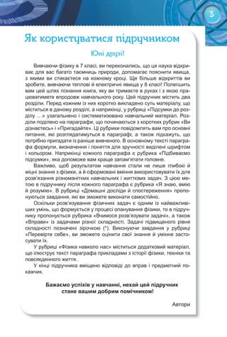 33
Як користуватися підручником
Юні друзі!
Вивчаючи фізику в 7 класі, ви переконались, що ця наука відкри-
ває для вас багато таємниць природи, допомагає пояснити явища,
з якими ви стикаєтеся на кожному кроці. Ще більше відкриттів ви
зробите, вивчаючи теплові й електричні явища у 8 класі! Полегшить
вам цей шлях пізнання книга, яку ви тримаєте в руках і з якою пра-
цюватимете впродовж навчального року. Цей підручник містить два
розділи. Перед кожним із них коротко викладено суть матеріалу, що
міститься в даному розділі, а наприкінці, у рубриці «Підсумки до роз-
ділу …» узагальнено і систематизовано навчальний матеріал. Роз-
діли поділено на параграфи, що починаються з коротких рубрик «Ви
дізнаєтесь» і «Пригадайте». Ці рубрики повідомлять вам про основні
питання, які розглядатимуться в параграфі, а також підкажуть, що
потрібно пригадати із раніше вивченого. В основному тексті парагра-
фа формули, визначення і поняття для зручності виділені шрифтом
і кольором. Наприкінці кожного параграфа є рубрика «Підбиваємо
підсумки», яка допоможе вам краще запам’ятати головне.
Важливо, щоб результатом навчання стали не лише глибокі й
міцні знання з фізики, а й сформовані вміння використовувати їх для
розв’язання різноманітних навчальних і життєвих задач. З цією ме-
тою в підручнику після кожного параграфа є рубрика «Я знаю, вмію
й розумію». В рубриці «Домашні досліди й спостереження» пропо-
нуються завдання, які ви зможете виконати самостійно.
Оскільки розв’язування фізичних задач є одним із найважливі-
ших умінь, що формується у процесі опанування фізики, то в підруч-
нику пропонується рубрика «Вчимося розв’язувати задачі», а також
«Вправи» із задачами різної складності. Задачі підвищеного рівня
складності позначені зірочкою (*). Виконуючи завдання у рубриці
«Перевірте себе», ви зможете оцінити свої знання й уміння засто-
сувати їх.
У рубриці «Фізика навколо нас» міститься додатковий матеріал,
що ілюструє текст параграфа прикладами з історії фізики, техніки та
повсякденного життя.
У кінці підручника вміщено відповіді до вправ і предметний по-
кажчик.
Бажаємо успіхів у навчанні, нехай цей підручник
стане вашим добрим помічником!
Автори
 