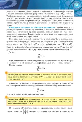 31
руди й різноманітні деталі машин і механізмів. Температура повітря
в наших широтах протягом року може змінюватися від –30 до +30 °C.
Такі зміни температури спричинюють значні видовження й стискання
різних конструкцій. Щоб уникнути руйнування, споруди, мости, тру-
бопроводи будують з окремих секцій, з’єднуючи їх так, щоб вони могли
щільно притискатись у спеку й достатньо розходитись у холодну пору
року.
Коефіцієнти	 об’ємного	 та	 лінійного	 розширення. Ступінь теплового
розширення тіла залежить від речовини, з якої його виготовлено. Таким
чином тіла, виготовлені з різних речовин, при нагріванні на 1 °С розши-
рюються не однаково. Існують фізичні величини, які характеризують
об’ємне та лінійне розширення тіл.
Так, якщо за початкової температури 0t об’єм тіла 0V , то внаслідок на-
грівання до температури t об’єм тіла збільшується до V. Тобто зі зміною
температури на 0t t t∆ = − об’єм тіла змінюється на 0V V V∆ = − .
У результаті дослідів було доведено, що відношення зміни об’єму тіла V∆
до його початкового об’єму 0V прямо пропорційне зміні температури t∆ .
Отже,
0
V
V
∆
~ t∆ .
Щоб пропорційний вираз став рівністю, потрібно ввести коефіцієнт про-
порційності b, який називається	коефіцієнтом об’ємного розширення.
Таким чином,
0
V
t
V
∆
= β∆ .
Коефіцієнт	 об’ємного	 розширення	 b показує зміну об’єму тіла вна-
слідок зміни його температури на 1 °С, за умови, що початковий об’єм
тіла становив 1 м3
.
Коефіцієнт	 об’ємного	 розширення	
Аналогічні міркування застосовуються щодо лінійного розширення
тіл, яке притаманне лише твердим тілам і означає зміну довжини тіла:
0
l
t
l
∆
= α∆ ,
де α 	—	коефіцієнт лінійного розширення.
Коефіцієнт	 лінійного	 розширення	 α 	 показує зміну довжини тіла
внаслідок зміни його температури на 1 °С, за умови, що початкова
довжина тіла становила 1 м.
де
Коефіцієнт	 лінійного	 розширення	
Коефіцієнти об’ємного та лінійного розширення вимірюються в одна-
кових одиницях
 
  î
1
C
. Наприклад, коефіцієнт лінійного розширення
 