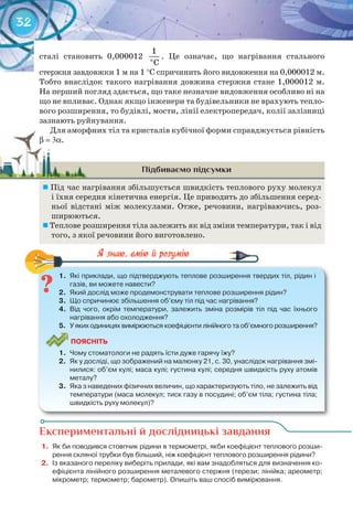 32
сталі становить 0,000012 î
1
C
. Це означає, що нагрівання стального
стержня завдовжки 1 м на 1 °С спричинить його видовження на 0,000012 м.
Тобто внаслідок такого нагрівання довжина стержня стане 1,000012 м.
На перший погляд здається, що таке незначне видовження особливо ні на
що не впливає. Однак якщо інженери та будівельники не врахують тепло-
вого розширення, то будівлі, мости, лінії електропередач, колії залізниці
зазнають руйнування.
Для аморфних тіл та кристалів кубічної форми справджується рівність
b = 3α.
Підбиваємо підсумки
	Під час нагрівання збільшується швидкість теплового руху молекул
і їхня середня кінетична енергія. Це приводить до збільшення серед-
ньої відстані між молекулами. Отже, речовини, нагріваючись, роз-
ширюються.
	Теплове розширення тіла залежить як від зміни температури, так і від
того, з якої речовини його виготовлено.
1.	 Які	приклади,	що	підтверджують	теплове	розширення	твердих	тіл,	рідин	і	
газів,	ви	можете	навести?
2.	 Який	дослід	може	продемонструвати	теплове	розширення	рідин?
3.	 Що	спричинює	збільшення	об’єму	тіл	під	час	нагрівання?
4.	 Від	 чого,	 окрім	 температури,	 залежить	 зміна	 розмірів	 тіл	 під	 час	 їхнього	
нагрівання	або	охолодження?
5.	 У	яких	одиницях	вимірюються	коефіцієнти	лінійного	та	об’ємного	розширення?
ПоЯСніТЬ
1.	 Чому	стоматологи	не	радять	їсти	дуже	гарячу	їжу?
2.	 Як	у	досліді,	що	зображений	на	малюнку	21,	с.	30,	унаслідок	нагрівання	змі-
нилися:	об’єм	кулі;	маса	кулі;	густина	кулі;	середня	швидкість	руху	атомів	
металу?
3.	 Яка	з	наведених	фізичних	величин,	що	характеризують	тіло,	не	залежить	від	
температури	(маса	молекул;	тиск	газу	в	посудині;	об’єм	тіла;	густина	тіла;	
швидкість	руху	молекул)?
1.	 Які	приклади,	що	підтверджують	теплове	розширення	твердих	тіл,	рідин	і	
Експериментальні й дослідницькі завдання
1.	 Як	би	поводився	стовпчик	рідини	в	термометрі,	якби	коефіцієнт	теплового	розши-
рення	скляної	трубки	був	більший,	ніж	коефіцієнт	теплового	розширення	рідини?
2.	 Із	вказаного	переліку	виберіть	прилади,	які	вам	знадобляться	для	визначення	ко-
ефіцієнта	лінійного	розширення	металевого	стержня	(терези;	лінійка;	ареометр;	
мікрометр;	термометр;	барометр).	Опишіть	ваш	спосіб	вимірювання.
Для аморфних тіл та кристалів кубічної форми справджується рівність
b = 3αb = 3α.
 
