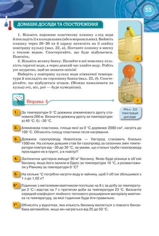 33
1. Візьміть порожню пластикову пляшку з-під води
йпокладітьїївхолодильник(абовморозильник).Вийміть
пляшку через 20–30 хв й одразу натягніть на її шийку
повітряну кульку (мал. 22, а). Поставте пляшку в миску
з теплою водою. Спостерігайте, що буде відбуватися.
Поясніть.
2. Візьміть велику банку. Налийте в неї невелику кіль-
кість гарячої води, а через деякий час злийте воду. Робіть
усе акуратно, щоб не зазнати опіків!
Наберіть у повітряну кульку води кімнатної темпера-
тури й покладіть на горловину банки (мал. 22, б). Спосте-
рігайте, що відбудеться згодом. (Можна намалювати на
кульці очі, ніс, рот — буде кумедніше).
Вправа 4
1. 	 За	температури	0	°С	довжина	алюмінієвого	дроту	ста-
новила	200	м.	Визначте	довжину	дроту	за	температури:	
а)	40	°С;	б)	–30	°С.
2. 	 Алюмінієва	пластинка,	площа	якої	за	0	°С	дорівнює	2000	см2
,	нагріта	до	
100	°С.	Обчисліть	площу	пластинки	після	нагрівання.
3. 	 Довжина	 газопроводу	 Новопсков	 —	 Ужгород	 становить	 близько	
1500	км.	На	скільки	довшим	став	би	газопровід	за	сезонних	змін	темпе-
ратури	повітря	від	–30	до	30	°С,	за	умови,	що	стальні	труби	газопроводу	
прокладені	не	в	ґрунті,	а	в	повітрі?
4. 	 Залізнична	цистерна	вміщує	90	м3
	бензину.	Якою	буде	різниця	в	об’ємі	
бензину,	якщо	його	залили	в	Одесі	за	температури	10	°С,	а	розвантажи-
ли	у	Рівному	за	температури	0	°С?	
5. 	 На	скільки	°С	потрібно	нагріти	воду	в	чайнику,	щоб	її	об’єм	збільшився	з	
1	л	до	1,02	л?
6*. 	 Годинник	з	металевим	маятником	поспішає	на	8	с	за	добу	за	температу-
ри	3	°С	і	відстає	на	7	с	протягом	доби	за	температури	23	°С.	Визначте	
середній	коефіцієнт	лінійного	теплового	розширення	матеріалу	маятни-
ка	та	температуру,	за	якої	годинник	буде	йти	правильно.
7*. 	 Обчисліть	у	відсотках,	яка	кількість	бензину	виллється	з	повного	бензо-
бака	автомобіля,	якщо	він	нагріється	від	25	до	50	°C.
ДОМАШНІ ДОСЛІДИ ТА СПОСТЕРЕЖЕННЯДОМАШНІ ДОСЛІДИ ТА СПОСТЕРЕЖЕННЯДОМАШНІ ДОСЛІДИ ТА СПОСТЕРЕЖЕННЯДОМАШНІ ДОСЛІДИ ТА СПОСТЕРЕЖЕННЯДОМАШНІ ДОСЛІДИ ТА СПОСТЕРЕЖЕННЯДОМАШНІ ДОСЛІДИ ТА СПОСТЕРЕЖЕННЯ
a
б
М��. 22.
Ілюстрація	
дослідів
 
