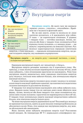 34
Внутрішня	 енергія. До цього часу ми вживали
терміни «тепло», «теплота», «теплообмін». Прий-
шов час з’ясувати їх фізичний зміст.
Як ви вже знаєте, атоми та молекули не лише
хаотично рухаються, а й взаємодіють між собою.
У газах — це короткочасні зіткнення. У рідинах
і твердих тілах — постійна взаємодія. Атоми, мо-
лекули або йони у твердих тілах коливаються біля
відносно сталих положень, а у випадку рідин — ще
можуть і переміщуватись на невеликі відстані. Рух
молекул характеризується середньою кінетичною
енергією, а їхня взаємодія — середньою потенціальною енергією, що ра-
зом складають енергію, яку називають внутрішньою.
Внутрішня	 енергія	 — це енергія руху і взаємодії частинок, з яких
складається речовина.
зом складають енергію, яку називаютьзом складають енергію, яку називають
Внутрішня	 енергія	
Одиницею внутрішньої енергії, як і механічної, є джоуль.
Внутрішня енергія речовини залежить від її агрегатного стану. На-
приклад, у газах молекули вільно переміщуються по всьому об’єму, який
вони займають, і між зіткненнями практично не взаємодіють. Тому їхня
внутрішня енергія визначається лише середньою кінетичною енергією
руху молекул, оскільки вона набагато більша, ніж потенціальна енергія
взаємодії молекул.
У рідин кінетична енергія теплового руху атомів і молекул та потенці-
альна енергія взаємодії приблизно однакові, що пояснюється недостатньо
сильною взаємодією та рухливістю молекул.
У твердому тілі мікрочастинки взаємодіють між собою набагато силь-
ніше. Завдяки цьому тверде тіло як завгодно довго може зберігати свою
форму. Атоми, молекули або йони твердого тіла лише коливаються від-
носно своїх сталих положень і практично не переміщуються в його об’ємі.
У твердих тілах потенціальна енергія взаємодії мікрочастинок набагато
більша, ніж кінетична енергія їхнього руху.
Чи може внутрішня енергія дорівнювати нулю? Тепловий рух молекул
не припиняється ніколи, навіть за дуже низьких температур (близьких до
абсолютного нуля). Отже, тіло завжди має внутрішню енергію, яку мож-
на збільшувати або зменшувати.
Яких значень може набувати внутрішня енергія тіла? Розглянемо
такий випадок. За температури 20 °С і нормального атмосферного тис-
Внутрішня енергіяВнутрішня енергіяВнутрішня енергія§ 7
Ви дізнаєтесь
	 Що	таке	внутрішня	
енергія
	 Як	можна	змінювати	
внутрішню	енергію	
речовини
енергією, а їхня взаємодія — середньою потенціальною енергією, що ра-енергією, а їхня взаємодія — середньою потенціальною енергією, що ра-
Пригадайте
	 Що	таке	енергія
	 Які	види	енергії	
ви	знаєте
 