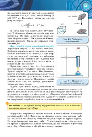 35
ку молекули кисню рухаються із середньою
швидкістю 478 м/с. Маса однієї молекули
5,3 · 10–26
кг. Відповідно кінетична енергія
руху молекули:
2
210
0 6 10
2
m
Å −υ
= ≈ ⋅ Дж.
В 1 м3
за цих умов міститься 2,7·1025
моле-
кул. Тоді середня кінетична енергія руху цих
молекул Е ≈ 160 кДж. Це значення є досить ве-
лике. Порівняйте (мал. 23): тіло масою 1000 кг,
підняте на висоту 10 м, має потенціальну енер-
гію 100 кДж.
Два	 способи	 зміни	 внутрішньої	 енергії.
Внутрішня енергія — це змінна величина.
Оскільки внутрішня енергія речовини визна-
чається кінетичною та потенціальною енер-
гіями частинок цієї речовини, то, змінюючи
швидкість руху частинок або відстані між
ними, можна змінити й внутрішню енергію
речовини. Як це зробити?
Проведемо дослід (мал. 24). Закріпимо у
штативі металеву пробірку, закриту корком.
Будемо нагрівати її на вогні. Нагріваючись,
повітря в трубці розширюється, збільшується
кінетична енергія руху молекул, а отже — і
його внутрішня енергія. Внутрішня енергія
зростає настільки, що повітря, розширюю-
чись, виштовхує корок.
Відомо, що чайник з водою, який стоїть на
вогні, металева ложка, опущена в склянку з гарячою водою, пісок під со-
нячним промінням нагріваються. В усіх цих випадках спостерігається
підвищення температури тіл, а отже — і збільшення їхньої внутрішньої
енергії завдяки передаванню теплоти від одних тіл іншим. Цей спосіб змі-
ни внутрішньої енергії тіла називається теплообміном.
Теплообмін	 — це процес обміну внутрішньою енергією між тілами без
виконання механічної роботи.
Внутрішню енергію тіла можна змінити і в інший спосіб. Проведемо
дослід (мал. 25, с. 36). Закріпимо на підставці тонкостінну латунну труб-
ку. Наллємо в неї незначну кількість ефіру й закриємо трубку корком.
Почнемо інтенсивно натирати трубку. Через деякий час внутрішня енер-
гія трубки з ефіром збільшиться настільки, що він закипить й утворені
пари ефіру збільшаться в об'ємі й виштовхнуть корок.
Теплообмін	
М��. 23. Порівняння	
значень	енергій
М��. 24. Збільшення	
внутрішньої	енергії	повітря
 